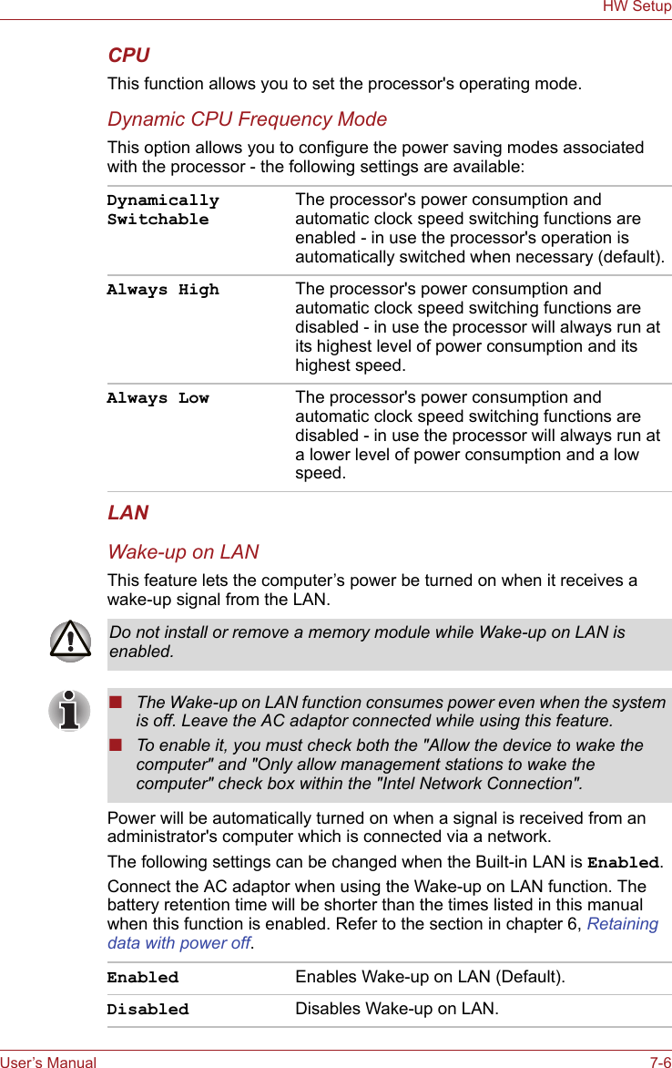 User’s Manual 7-6HW SetupCPUThis function allows you to set the processor&apos;s operating mode.Dynamic CPU Frequency ModeThis option allows you to configure the power saving modes associated with the processor - the following settings are available:LANWake-up on LANThis feature lets the computer’s power be turned on when it receives a wake-up signal from the LAN.Power will be automatically turned on when a signal is received from an administrator&apos;s computer which is connected via a network.The following settings can be changed when the Built-in LAN is Enabled.Connect the AC adaptor when using the Wake-up on LAN function. The battery retention time will be shorter than the times listed in this manual when this function is enabled. Refer to the section in chapter 6, Retaining data with power off.Dynamically SwitchableThe processor&apos;s power consumption and automatic clock speed switching functions are enabled - in use the processor&apos;s operation is automatically switched when necessary (default).Always High The processor&apos;s power consumption and automatic clock speed switching functions are disabled - in use the processor will always run at its highest level of power consumption and its highest speed.Always Low The processor&apos;s power consumption and automatic clock speed switching functions are disabled - in use the processor will always run at a lower level of power consumption and a low speed.Do not install or remove a memory module while Wake-up on LAN is enabled.■The Wake-up on LAN function consumes power even when the system is off. Leave the AC adaptor connected while using this feature.■To enable it, you must check both the &quot;Allow the device to wake the computer&quot; and &quot;Only allow management stations to wake the computer&quot; check box within the &quot;Intel Network Connection&quot;.Enabled Enables Wake-up on LAN (Default).Disabled Disables Wake-up on LAN.