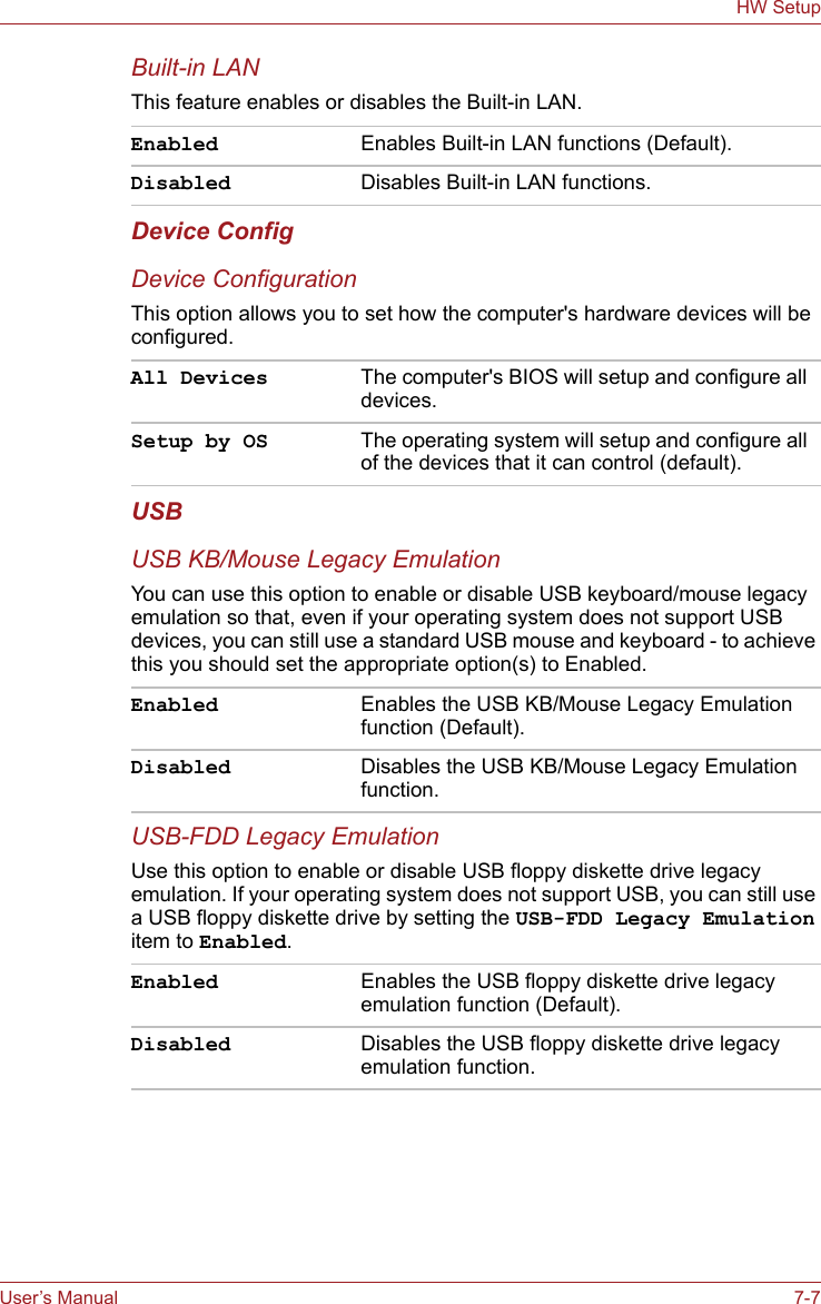 User’s Manual 7-7HW SetupBuilt-in LANThis feature enables or disables the Built-in LAN.Device ConfigDevice ConfigurationThis option allows you to set how the computer&apos;s hardware devices will be configured.USBUSB KB/Mouse Legacy EmulationYou can use this option to enable or disable USB keyboard/mouse legacy emulation so that, even if your operating system does not support USB devices, you can still use a standard USB mouse and keyboard - to achieve this you should set the appropriate option(s) to Enabled.USB-FDD Legacy EmulationUse this option to enable or disable USB floppy diskette drive legacy emulation. If your operating system does not support USB, you can still use a USB floppy diskette drive by setting the USB-FDD Legacy Emulation item to Enabled.Enabled Enables Built-in LAN functions (Default).Disabled Disables Built-in LAN functions.All Devices The computer&apos;s BIOS will setup and configure all devices.Setup by OS The operating system will setup and configure all of the devices that it can control (default).Enabled Enables the USB KB/Mouse Legacy Emulation function (Default).Disabled Disables the USB KB/Mouse Legacy Emulation function.Enabled Enables the USB floppy diskette drive legacy emulation function (Default).Disabled Disables the USB floppy diskette drive legacy emulation function.