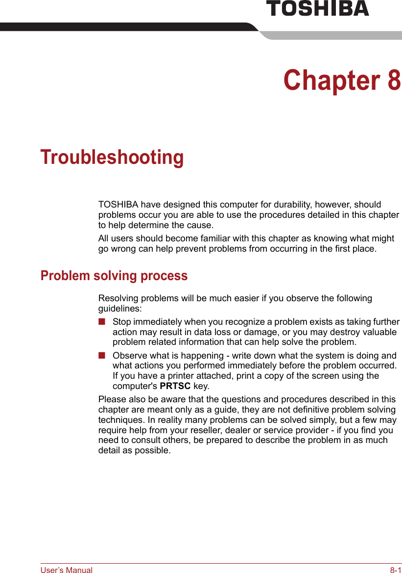 User’s Manual 8-1Chapter 8TroubleshootingTOSHIBA have designed this computer for durability, however, should problems occur you are able to use the procedures detailed in this chapter to help determine the cause.All users should become familiar with this chapter as knowing what might go wrong can help prevent problems from occurring in the first place.Problem solving processResolving problems will be much easier if you observe the following guidelines:■Stop immediately when you recognize a problem exists as taking further action may result in data loss or damage, or you may destroy valuable problem related information that can help solve the problem.■Observe what is happening - write down what the system is doing and what actions you performed immediately before the problem occurred. If you have a printer attached, print a copy of the screen using the computer&apos;s PRTSC key.Please also be aware that the questions and procedures described in this chapter are meant only as a guide, they are not definitive problem solving techniques. In reality many problems can be solved simply, but a few may require help from your reseller, dealer or service provider - if you find you need to consult others, be prepared to describe the problem in as much detail as possible.