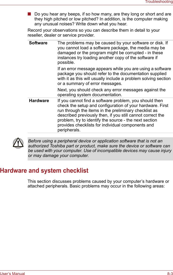 User’s Manual 8-3Troubleshooting■Do you hear any beeps, if so how many, are they long or short and are they high pitched or low pitched? In addition, is the computer making any unusual noises? Write down what you hear.Record your observations so you can describe them in detail to your reseller, dealer or service provider.Hardware and system checklistThis section discusses problems caused by your computer’s hardware or attached peripherals. Basic problems may occur in the following areas:Software The problems may be caused by your software or disk. If you cannot load a software package, the media may be damaged or the program might be corrupted - in these instances try loading another copy of the software if possible.If an error message appears while you are using a software package you should refer to the documentation supplied with it as this will usually include a problem solving section or a summary of error messages.Next, you should check any error messages against the operating system documentation.Hardware If you cannot find a software problem, you should then check the setup and configuration of your hardware. First run through the items in the preliminary checklist as described previously then, if you still cannot correct the problem, try to identify the source - the next section provides checklists for individual components and peripherals.Before using a peripheral device or application software that is not an authorized Toshiba part or product, make sure the device or software can be used with your computer. Use of incompatible devices may cause injury or may damage your computer.