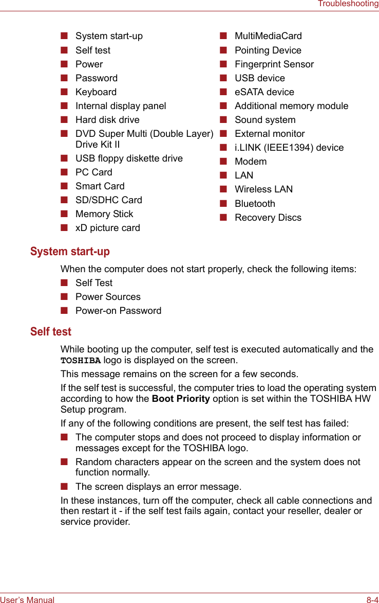 User’s Manual 8-4TroubleshootingSystem start-up When the computer does not start properly, check the following items:■Self Test■Power Sources■Power-on Password Self test While booting up the computer, self test is executed automatically and the TOSHIBA logo is displayed on the screen.This message remains on the screen for a few seconds.If the self test is successful, the computer tries to load the operating system according to how the Boot Priority option is set within the TOSHIBA HW Setup program.If any of the following conditions are present, the self test has failed:■The computer stops and does not proceed to display information or messages except for the TOSHIBA logo.■Random characters appear on the screen and the system does not function normally.■The screen displays an error message.In these instances, turn off the computer, check all cable connections and then restart it - if the self test fails again, contact your reseller, dealer or service provider.■System start-up■Self test■Power ■Password■Keyboard■Internal display panel■Hard disk drive■DVD Super Multi (Double Layer) Drive Kit II■USB floppy diskette drive■PC Card■Smart Card■SD/SDHC Card■Memory Stick■xD picture card■MultiMediaCard■Pointing Device■Fingerprint Sensor■USB device■eSATA device■Additional memory module■Sound system■External monitor■i.LINK (IEEE1394) device■Modem■LAN■Wireless LAN■Bluetooth■Recovery Discs