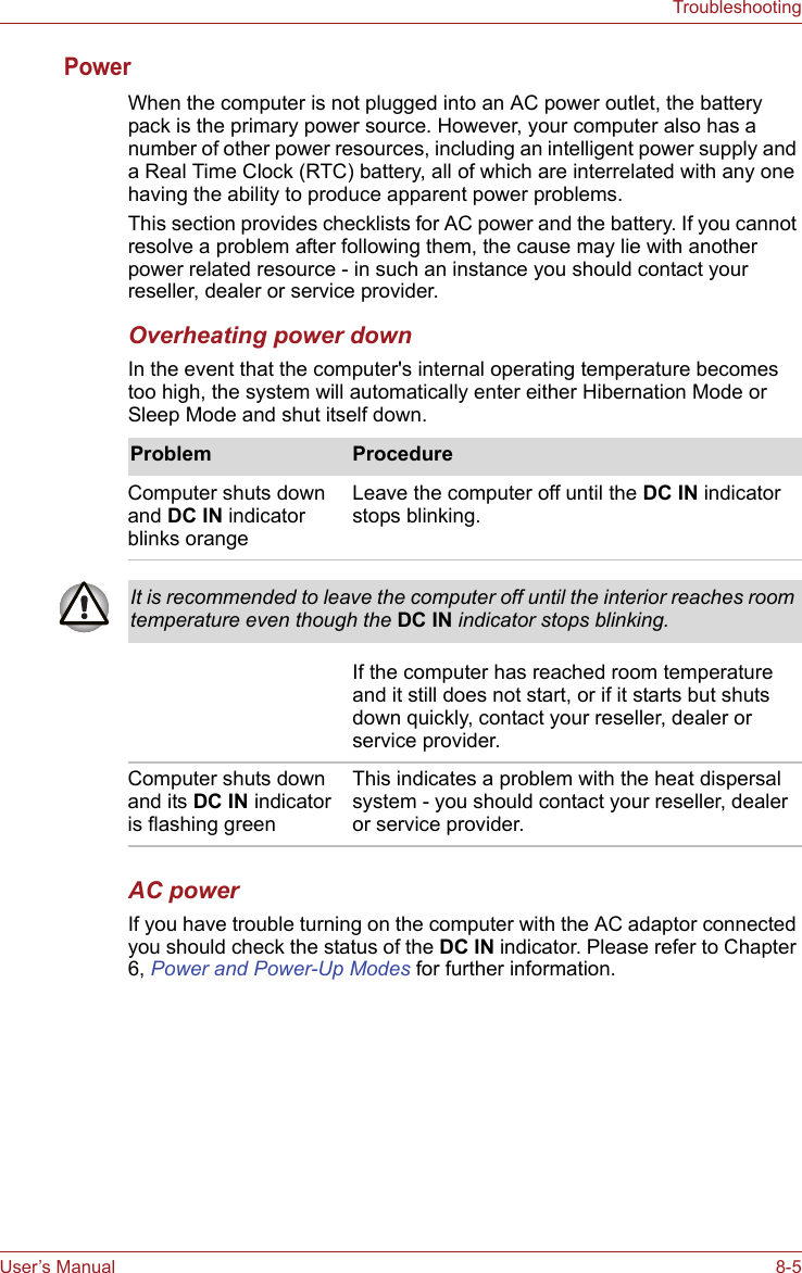 User’s Manual 8-5TroubleshootingPower When the computer is not plugged into an AC power outlet, the battery pack is the primary power source. However, your computer also has a number of other power resources, including an intelligent power supply and a Real Time Clock (RTC) battery, all of which are interrelated with any one having the ability to produce apparent power problems.This section provides checklists for AC power and the battery. If you cannot resolve a problem after following them, the cause may lie with another power related resource - in such an instance you should contact your reseller, dealer or service provider.Overheating power downIn the event that the computer&apos;s internal operating temperature becomes too high, the system will automatically enter either Hibernation Mode or Sleep Mode and shut itself down.AC powerIf you have trouble turning on the computer with the AC adaptor connected you should check the status of the DC IN indicator. Please refer to Chapter 6, Power and Power-Up Modes for further information.Problem ProcedureComputer shuts down and DC IN indicator blinks orange Leave the computer off until the DC IN indicator stops blinking.It is recommended to leave the computer off until the interior reaches room temperature even though the DC IN indicator stops blinking.If the computer has reached room temperature and it still does not start, or if it starts but shuts down quickly, contact your reseller, dealer or service provider.Computer shuts down and its DC IN indicator is flashing greenThis indicates a problem with the heat dispersal system - you should contact your reseller, dealer or service provider.