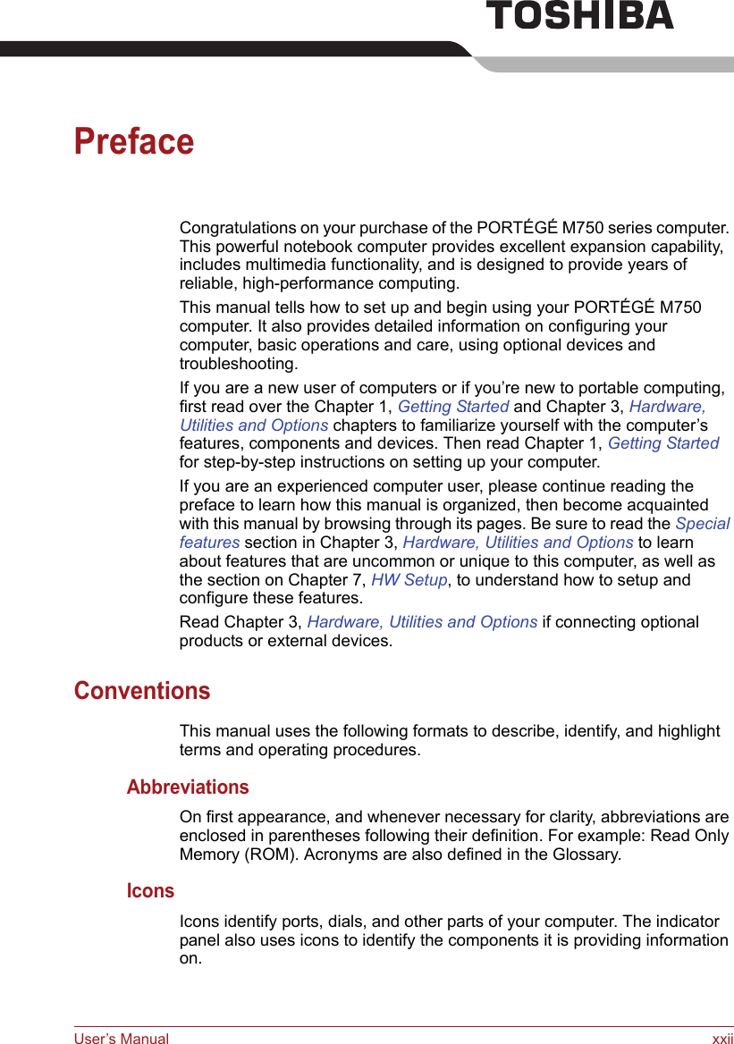 User’s Manual xxiiPrefaceCongratulations on your purchase of the PORTÉGÉ M750 series computer. This powerful notebook computer provides excellent expansion capability, includes multimedia functionality, and is designed to provide years of reliable, high-performance computing.This manual tells how to set up and begin using your PORTÉGÉ M750 computer. It also provides detailed information on configuring your computer, basic operations and care, using optional devices and troubleshooting. If you are a new user of computers or if you’re new to portable computing, first read over the Chapter 1, Getting Started and Chapter 3, Hardware, Utilities and Options chapters to familiarize yourself with the computer’s features, components and devices. Then read Chapter 1, Getting Started for step-by-step instructions on setting up your computer.If you are an experienced computer user, please continue reading the preface to learn how this manual is organized, then become acquainted with this manual by browsing through its pages. Be sure to read the Special features section in Chapter 3, Hardware, Utilities and Options to learn about features that are uncommon or unique to this computer, as well as the section on Chapter 7, HW Setup, to understand how to setup and configure these features.Read Chapter 3, Hardware, Utilities and Options if connecting optional products or external devices.ConventionsThis manual uses the following formats to describe, identify, and highlight terms and operating procedures.AbbreviationsOn first appearance, and whenever necessary for clarity, abbreviations are enclosed in parentheses following their definition. For example: Read Only Memory (ROM). Acronyms are also defined in the Glossary.IconsIcons identify ports, dials, and other parts of your computer. The indicator panel also uses icons to identify the components it is providing information on.
