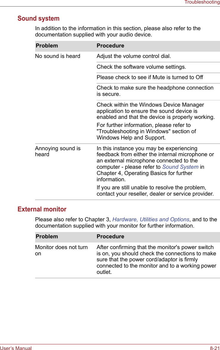 User’s Manual 8-21TroubleshootingSound systemIn addition to the information in this section, please also refer to the documentation supplied with your audio device.External monitorPlease also refer to Chapter 3, Hardware, Utilities and Options, and to the documentation supplied with your monitor for further information.Problem ProcedureNo sound is heard Adjust the volume control dial.Check the software volume settings.Please check to see if Mute is turned to OffCheck to make sure the headphone connection is secure.Check within the Windows Device Manager application to ensure the sound device is enabled and that the device is properly working.For further information, please refer to &quot;Troubleshooting in Windows&quot; section of Windows Help and Support.Annoying sound is heardIn this instance you may be experiencing feedback from either the internal microphone or an external microphone connected to the computer - please refer to Sound System in Chapter 4, Operating Basics for further information.If you are still unable to resolve the problem, contact your reseller, dealer or service provider.Problem ProcedureMonitor does not turn on After confirming that the monitor&apos;s power switch is on, you should check the connections to make sure that the power cord/adaptor is firmly connected to the monitor and to a working power outlet.