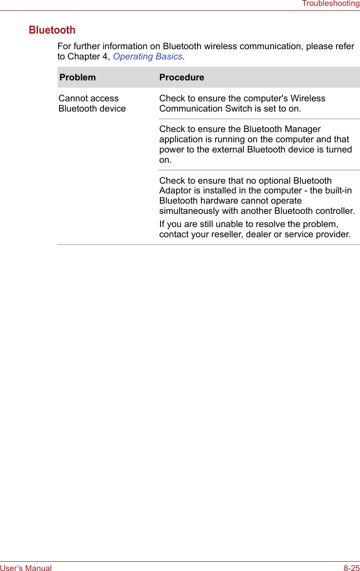 User’s Manual 8-25TroubleshootingBluetoothFor further information on Bluetooth wireless communication, please refer to Chapter 4, Operating Basics.Problem ProcedureCannot access Bluetooth deviceCheck to ensure the computer&apos;s Wireless Communication Switch is set to on.Check to ensure the Bluetooth Manager application is running on the computer and that power to the external Bluetooth device is turned on.Check to ensure that no optional Bluetooth Adaptor is installed in the computer - the built-in Bluetooth hardware cannot operate simultaneously with another Bluetooth controller.If you are still unable to resolve the problem, contact your reseller, dealer or service provider.