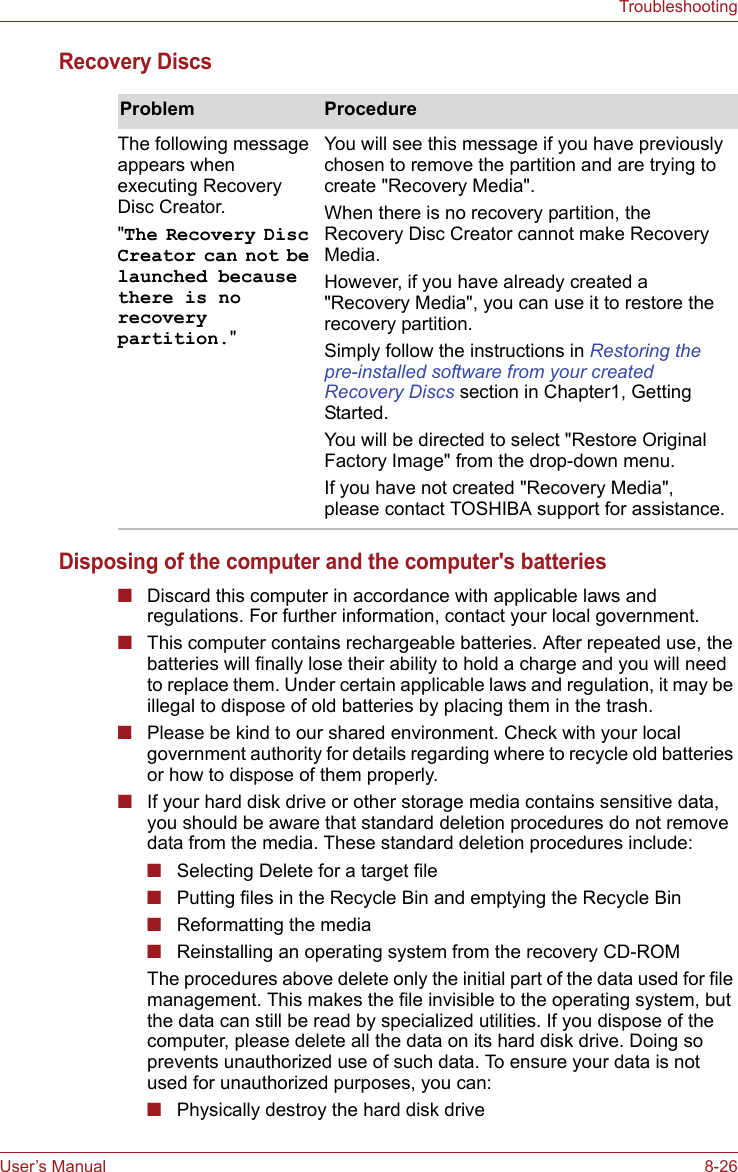 User’s Manual 8-26TroubleshootingRecovery DiscsDisposing of the computer and the computer&apos;s batteries■Discard this computer in accordance with applicable laws and regulations. For further information, contact your local government.■This computer contains rechargeable batteries. After repeated use, the batteries will finally lose their ability to hold a charge and you will need to replace them. Under certain applicable laws and regulation, it may be illegal to dispose of old batteries by placing them in the trash. ■Please be kind to our shared environment. Check with your local government authority for details regarding where to recycle old batteries or how to dispose of them properly.■If your hard disk drive or other storage media contains sensitive data, you should be aware that standard deletion procedures do not remove data from the media. These standard deletion procedures include:■Selecting Delete for a target file■Putting files in the Recycle Bin and emptying the Recycle Bin■Reformatting the media■Reinstalling an operating system from the recovery CD-ROMThe procedures above delete only the initial part of the data used for file management. This makes the file invisible to the operating system, but the data can still be read by specialized utilities. If you dispose of the computer, please delete all the data on its hard disk drive. Doing so prevents unauthorized use of such data. To ensure your data is not used for unauthorized purposes, you can:■Physically destroy the hard disk driveProblem ProcedureThe following message appears when executing Recovery Disc Creator.&quot;The Recovery Disc Creator can not be launched because there is no recovery partition.&quot;You will see this message if you have previously chosen to remove the partition and are trying to create &quot;Recovery Media&quot;.When there is no recovery partition, the Recovery Disc Creator cannot make Recovery Media.However, if you have already created a &quot;Recovery Media&quot;, you can use it to restore the recovery partition.Simply follow the instructions in Restoring the pre-installed software from your created Recovery Discs section in Chapter1, Getting Started.You will be directed to select &quot;Restore Original Factory Image&quot; from the drop-down menu.If you have not created &quot;Recovery Media&quot;, please contact TOSHIBA support for assistance.