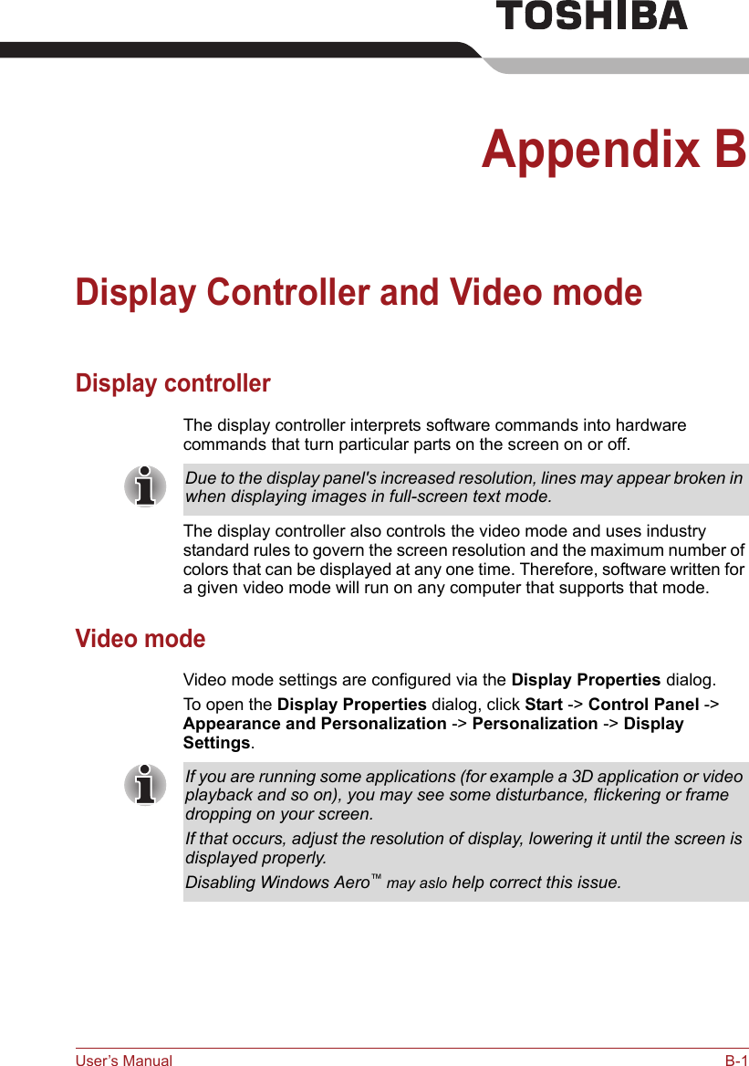 User’s Manual B-1Appendix BDisplay Controller and Video modeDisplay controllerThe display controller interprets software commands into hardware commands that turn particular parts on the screen on or off.The display controller also controls the video mode and uses industry standard rules to govern the screen resolution and the maximum number of colors that can be displayed at any one time. Therefore, software written for a given video mode will run on any computer that supports that mode.Video modeVideo mode settings are configured via the Display Properties dialog.To open the Display Properties dialog, click Start -&gt; Control Panel -&gt; Appearance and Personalization -&gt; Personalization -&gt; Display Settings.Due to the display panel&apos;s increased resolution, lines may appear broken in when displaying images in full-screen text mode.If you are running some applications (for example a 3D application or video playback and so on), you may see some disturbance, flickering or frame dropping on your screen.If that occurs, adjust the resolution of display, lowering it until the screen is displayed properly. Disabling Windows Aero™ may aslo help correct this issue.