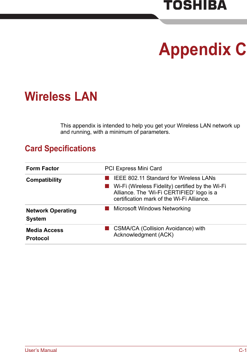 User’s Manual C-1Appendix CWireless LANThis appendix is intended to help you get your Wireless LAN network up and running, with a minimum of parameters.Card SpecificationsForm Factor PCI Express Mini CardCompatibility ■IEEE 802.11 Standard for Wireless LANs■Wi-Fi (Wireless Fidelity) certified by the Wi-Fi Alliance. The ‘Wi-Fi CERTIFIED’ logo is a certification mark of the Wi-Fi Alliance. Network OperatingSystem■Microsoft Windows NetworkingMedia AccessProtocol■CSMA/CA (Collision Avoidance) with Acknowledgment (ACK)