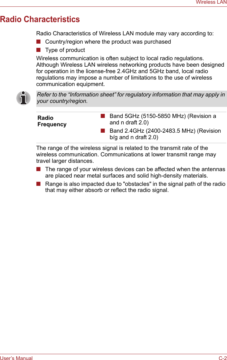 User’s Manual C-2Wireless LANRadio CharacteristicsRadio Characteristics of Wireless LAN module may vary according to:■Country/region where the product was purchased■Type of productWireless communication is often subject to local radio regulations. Although Wireless LAN wireless networking products have been designed for operation in the license-free 2.4GHz and 5GHz band, local radio regulations may impose a number of limitations to the use of wireless communication equipment. The range of the wireless signal is related to the transmit rate of the wireless communication. Communications at lower transmit range may travel larger distances.■The range of your wireless devices can be affected when the antennas are placed near metal surfaces and solid high-density materials.■Range is also impacted due to &quot;obstacles&quot; in the signal path of the radio that may either absorb or reflect the radio signal.Refer to the “Information sheet” for regulatory information that may apply in your country/region.Radio Frequency■Band 5GHz (5150-5850 MHz) (Revision a and n draft 2.0)■Band 2.4GHz (2400-2483.5 MHz) (Revision b/g and n draft 2.0)