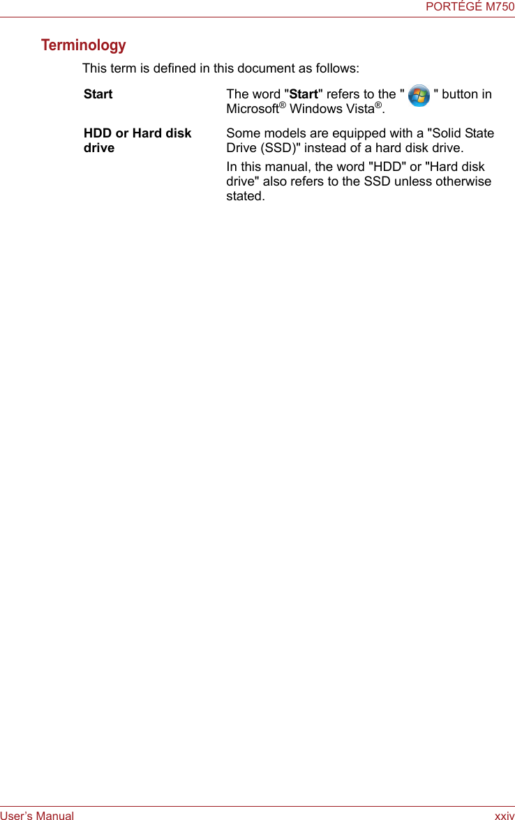 User’s Manual xxivPORTÉGÉ M750TerminologyThis term is defined in this document as follows:Start The word &quot;Start&quot; refers to the &quot; &quot; button in Microsoft® Windows Vista®.HDD or Hard disk driveSome models are equipped with a &quot;Solid State Drive (SSD)&quot; instead of a hard disk drive.In this manual, the word &quot;HDD&quot; or &quot;Hard disk drive&quot; also refers to the SSD unless otherwise stated.