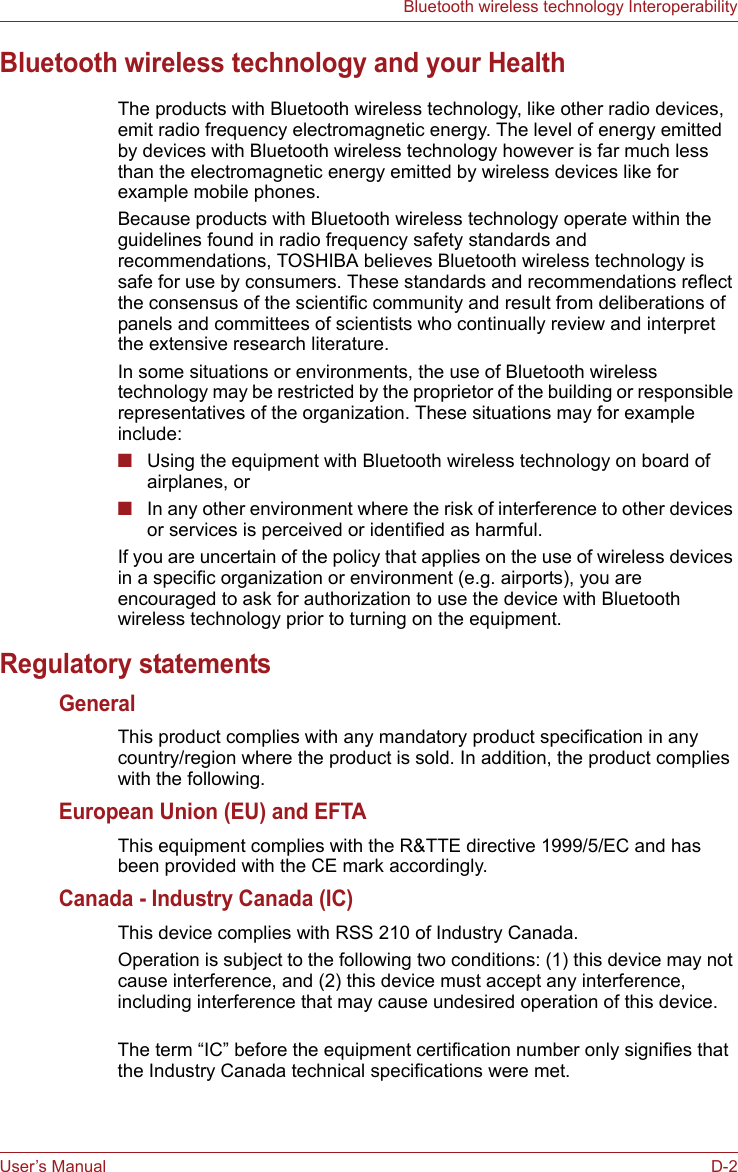 User’s Manual D-2Bluetooth wireless technology InteroperabilityBluetooth wireless technology and your HealthThe products with Bluetooth wireless technology, like other radio devices, emit radio frequency electromagnetic energy. The level of energy emitted by devices with Bluetooth wireless technology however is far much less than the electromagnetic energy emitted by wireless devices like for example mobile phones.Because products with Bluetooth wireless technology operate within the guidelines found in radio frequency safety standards and recommendations, TOSHIBA believes Bluetooth wireless technology is safe for use by consumers. These standards and recommendations reflect the consensus of the scientific community and result from deliberations of panels and committees of scientists who continually review and interpret the extensive research literature.In some situations or environments, the use of Bluetooth wireless technology may be restricted by the proprietor of the building or responsible representatives of the organization. These situations may for example include:■Using the equipment with Bluetooth wireless technology on board of airplanes, or■In any other environment where the risk of interference to other devices or services is perceived or identified as harmful.If you are uncertain of the policy that applies on the use of wireless devices in a specific organization or environment (e.g. airports), you are encouraged to ask for authorization to use the device with Bluetooth wireless technology prior to turning on the equipment.Regulatory statementsGeneralThis product complies with any mandatory product specification in any country/region where the product is sold. In addition, the product complies with the following.European Union (EU) and EFTAThis equipment complies with the R&amp;TTE directive 1999/5/EC and has been provided with the CE mark accordingly.Canada - Industry Canada (IC)This device complies with RSS 210 of Industry Canada.Operation is subject to the following two conditions: (1) this device may not cause interference, and (2) this device must accept any interference, including interference that may cause undesired operation of this device.The term “IC” before the equipment certification number only signifies that the Industry Canada technical specifications were met.