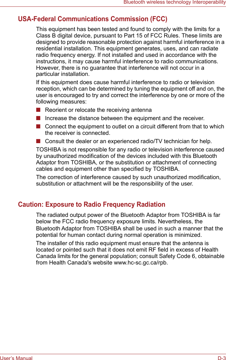 User’s Manual D-3Bluetooth wireless technology InteroperabilityUSA-Federal Communications Commission (FCC)This equipment has been tested and found to comply with the limits for a Class B digital device, pursuant to Part 15 of FCC Rules. These limits are designed to provide reasonable protection against harmful interference in a residential installation. This equipment generates, uses, and can radiate radio frequency energy. If not installed and used in accordance with the instructions, it may cause harmful interference to radio communications. However, there is no guarantee that interference will not occur in a particular installation.If this equipment does cause harmful interference to radio or television reception, which can be determined by tuning the equipment off and on, the user is encouraged to try and correct the interference by one or more of the following measures:■Reorient or relocate the receiving antenna■Increase the distance between the equipment and the receiver.■Connect the equipment to outlet on a circuit different from that to which the receiver is connected.■Consult the dealer or an experienced radio/TV technician for help.TOSHIBA is not responsible for any radio or television interference caused by unauthorized modification of the devices included with this Bluetooth Adaptor from TOSHIBA, or the substitution or attachment of connecting cables and equipment other than specified by TOSHIBA.The correction of interference caused by such unauthorized modification, substitution or attachment will be the responsibility of the user.Caution: Exposure to Radio Frequency RadiationThe radiated output power of the Bluetooth Adaptor from TOSHIBA is far below the FCC radio frequency exposure limits. Nevertheless, the Bluetooth Adaptor from TOSHIBA shall be used in such a manner that the potential for human contact during normal operation is minimized.The installer of this radio equipment must ensure that the antenna is located or pointed such that it does not emit RF field in excess of Health Canada limits for the general population; consult Safety Code 6, obtainable from Health Canada&apos;s website www.hc-sc.gc.ca/rpb.