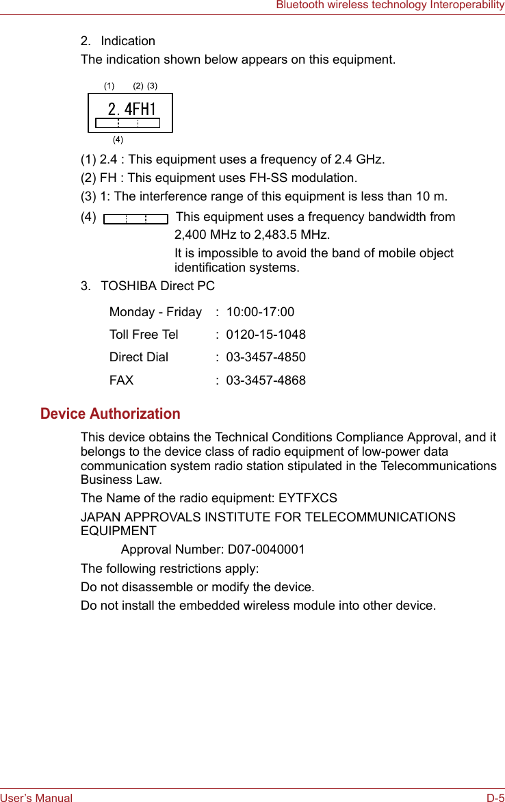 User’s Manual D-5Bluetooth wireless technology Interoperability2. IndicationThe indication shown below appears on this equipment.(1) 2.4 : This equipment uses a frequency of 2.4 GHz.(2) FH : This equipment uses FH-SS modulation.(3) 1: The interference range of this equipment is less than 10 m.(4)   This equipment uses a frequency bandwidth from2,400 MHz to 2,483.5 MHz. It is impossible to avoid the band of mobile object identification systems.3. TOSHIBA Direct PCDevice AuthorizationThis device obtains the Technical Conditions Compliance Approval, and it belongs to the device class of radio equipment of low-power data communication system radio station stipulated in the Telecommunications Business Law.The Name of the radio equipment: EYTFXCSJAPAN APPROVALS INSTITUTE FOR TELECOMMUNICATIONS EQUIPMENT Approval Number: D07-0040001The following restrictions apply:Do not disassemble or modify the device.Do not install the embedded wireless module into other device.Monday - Friday :  10:00-17:00Toll Free Tel :  0120-15-1048Direct Dial :  03-3457-4850FAX :  03-3457-4868