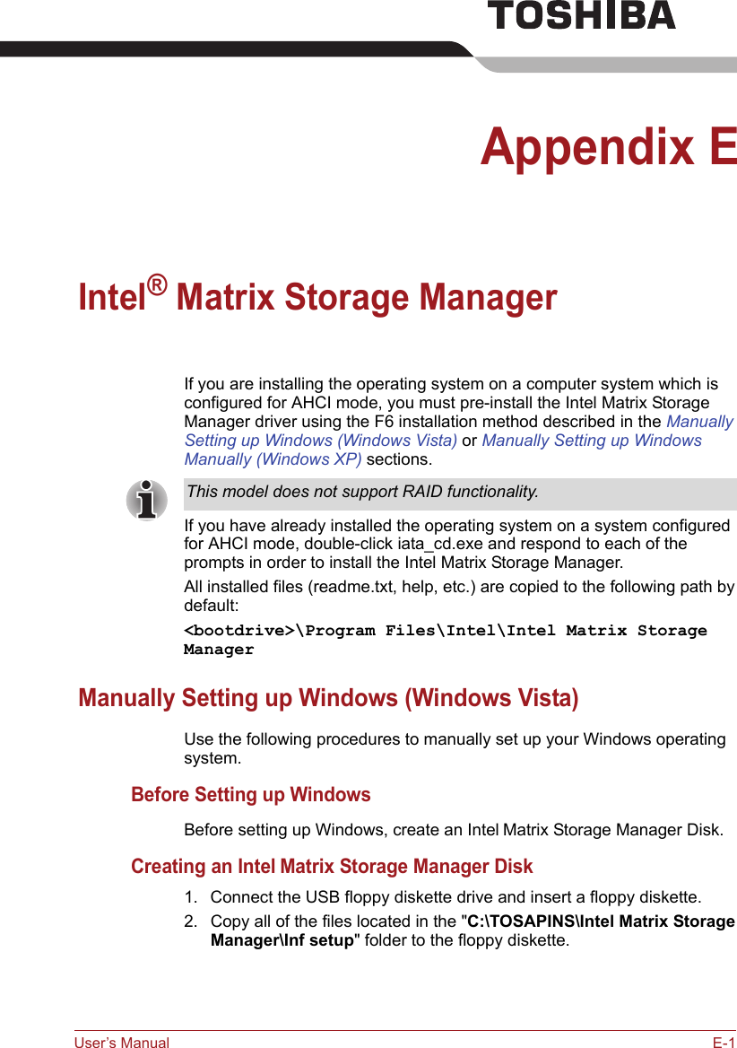 User’s Manual E-1Appendix EIntel® Matrix Storage ManagerIf you are installing the operating system on a computer system which is configured for AHCI mode, you must pre-install the Intel Matrix Storage Manager driver using the F6 installation method described in the Manually Setting up Windows (Windows Vista) or Manually Setting up Windows Manually (Windows XP) sections.If you have already installed the operating system on a system configured for AHCI mode, double-click iata_cd.exe and respond to each of the prompts in order to install the Intel Matrix Storage Manager.All installed files (readme.txt, help, etc.) are copied to the following path by default:&lt;bootdrive&gt;\Program Files\Intel\Intel Matrix Storage ManagerManually Setting up Windows (Windows Vista)Use the following procedures to manually set up your Windows operating system.Before Setting up WindowsBefore setting up Windows, create an Intel Matrix Storage Manager Disk.Creating an Intel Matrix Storage Manager Disk1. Connect the USB floppy diskette drive and insert a floppy diskette.2. Copy all of the files located in the &quot;C:\TOSAPINS\Intel Matrix Storage Manager\Inf setup&quot; folder to the floppy diskette.This model does not support RAID functionality.