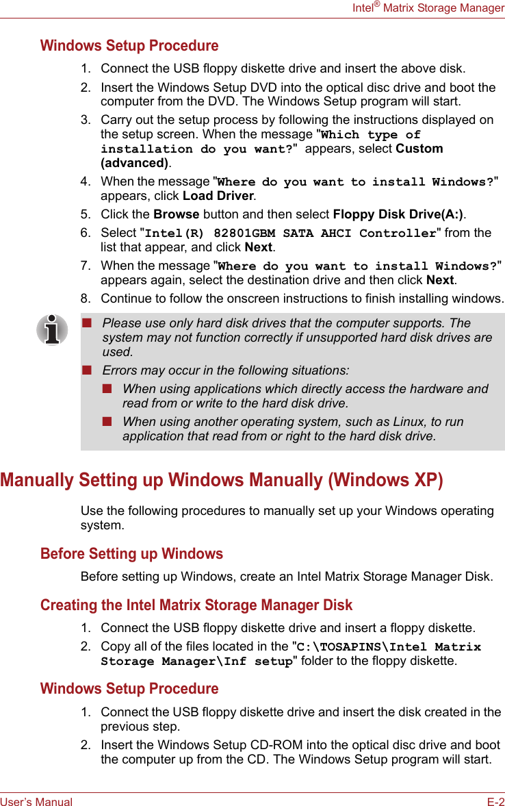 User’s Manual E-2Intel® Matrix Storage ManagerWindows Setup Procedure1. Connect the USB floppy diskette drive and insert the above disk.2. Insert the Windows Setup DVD into the optical disc drive and boot the computer from the DVD. The Windows Setup program will start.3. Carry out the setup process by following the instructions displayed on the setup screen. When the message &quot;Which type of installation do you want?&quot; appears, select Custom (advanced).4. When the message &quot;Where do you want to install Windows?&quot; appears, click Load Driver.5. Click the Browse button and then select Floppy Disk Drive(A:).6. Select &quot;Intel(R) 82801GBM SATA AHCI Controller&quot; from the list that appear, and click Next.7. When the message &quot;Where do you want to install Windows?&quot; appears again, select the destination drive and then click Next.8. Continue to follow the onscreen instructions to finish installing windows.Manually Setting up Windows Manually (Windows XP)Use the following procedures to manually set up your Windows operating system.Before Setting up WindowsBefore setting up Windows, create an Intel Matrix Storage Manager Disk.Creating the Intel Matrix Storage Manager Disk1. Connect the USB floppy diskette drive and insert a floppy diskette.2. Copy all of the files located in the &quot;C:\TOSAPINS\Intel Matrix Storage Manager\Inf setup&quot; folder to the floppy diskette.Windows Setup Procedure1. Connect the USB floppy diskette drive and insert the disk created in the previous step.2. Insert the Windows Setup CD-ROM into the optical disc drive and boot the computer up from the CD. The Windows Setup program will start.■Please use only hard disk drives that the computer supports. The system may not function correctly if unsupported hard disk drives are used.■Errors may occur in the following situations:■When using applications which directly access the hardware and read from or write to the hard disk drive.■When using another operating system, such as Linux, to run application that read from or right to the hard disk drive.