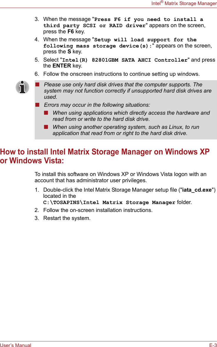 User’s Manual E-3Intel® Matrix Storage Manager3. When the message &quot;Press F6 if you need to install a third party SCSI or RAID driver&quot; appears on the screen, press the F6 key.4. When the message &quot;Setup will load support for the following mass storage device(s):&quot; appears on the screen, press the S key.5. Select &quot;Intel(R) 82801GBM SATA AHCI Controller&quot; and press the ENTER key.6. Follow the onscreen instructions to continue setting up windows.How to install Intel Matrix Storage Manager on Windows XP or Windows Vista:To install this software on Windows XP or Windows Vista logon with an account that has administrator user privileges.1. Double-click the Intel Matrix Storage Manager setup file (&quot;iata_cd.exe&quot;) located in the C:\TOSAPINS\Intel Matrix Storage Manager folder.2. Follow the on-screen installation instructions.3. Restart the system.■Please use only hard disk drives that the computer supports. The system may not function correctly if unsupported hard disk drives are used.■Errors may occur in the following situations:■When using applications which directly access the hardware and read from or write to the hard disk drive.■When using another operating system, such as Linux, to run application that read from or right to the hard disk drive.