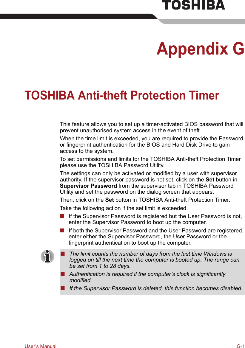 User’s Manual G-1Appendix GTOSHIBA Anti-theft Protection Timer This feature allows you to set up a timer-activated BIOS password that will prevent unauthorised system access in the event of theft.When the time limit is exceeded, you are required to provide the Password or fingerprint authentication for the BIOS and Hard Disk Drive to gain access to the system.To set permissions and limits for the TOSHIBA Anti-theft Protection Timer please use the TOSHIBA Password Utility.The settings can only be activated or modified by a user with supervisor authority. If the supervisor password is not set, click on the Set button in Supervisor Password from the supervisor tab in TOSHIBA Password Utility and set the password on the dialog screen that appears.Then, click on the Set button in TOSHIBA Anti-theft Protection Timer.Take the following action if the set limit is exceeded.■If the Supervisor Password is registered but the User Password is not, enter the Supervisor Password to boot up the computer.■If both the Supervisor Password and the User Password are registered, enter either the Supervisor Password, the User Password or the fingerprint authentication to boot up the computer.■The limit counts the number of days from the last time Windows is logged on till the next time the computer is booted up. The range can be set from 1 to 28 days.■Authentication is required if the computer’s clock is significantly modified.■If the Supervisor Password is deleted, this function becomes disabled.