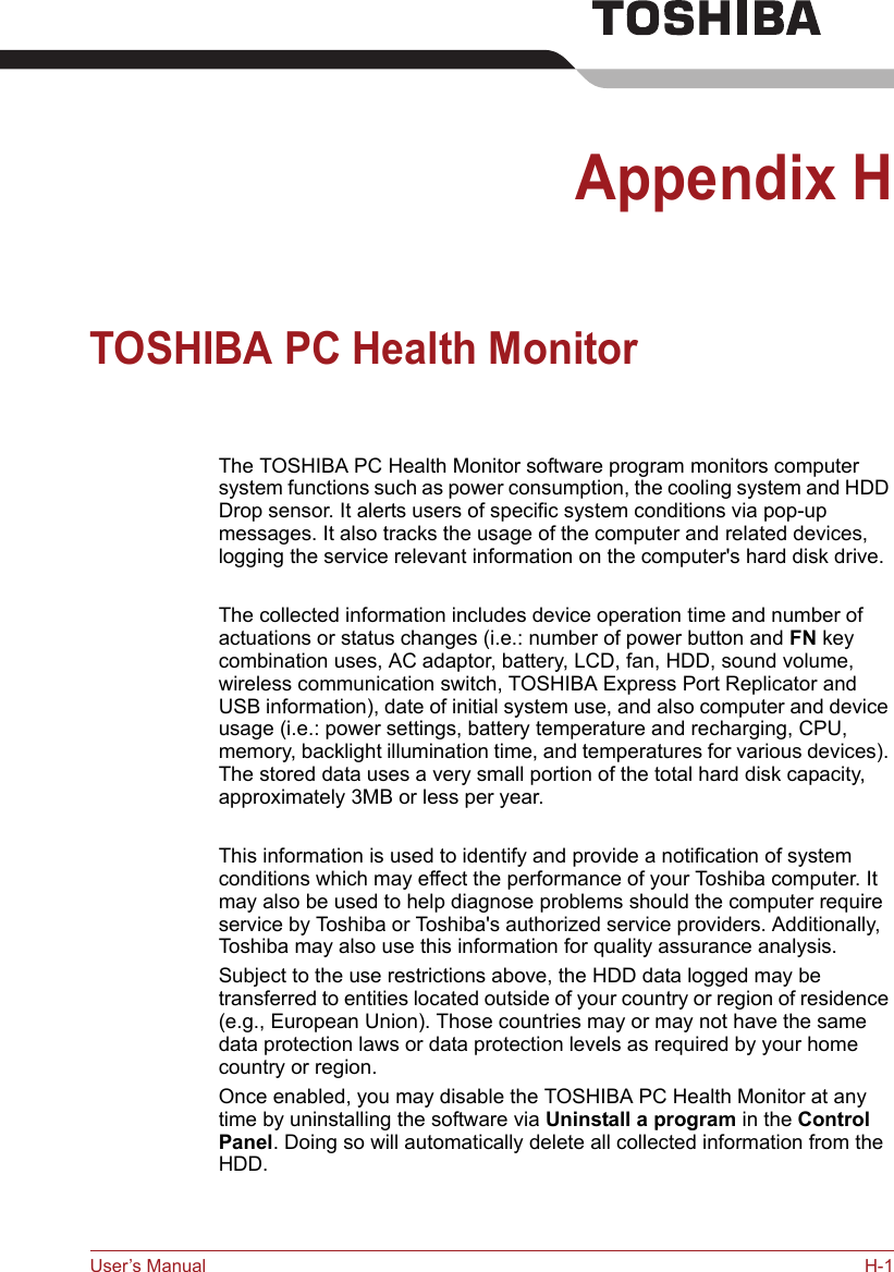 User’s Manual H-1Appendix HTOSHIBA PC Health MonitorThe TOSHIBA PC Health Monitor software program monitors computer system functions such as power consumption, the cooling system and HDD Drop sensor. It alerts users of specific system conditions via pop-up messages. It also tracks the usage of the computer and related devices, logging the service relevant information on the computer&apos;s hard disk drive.The collected information includes device operation time and number of actuations or status changes (i.e.: number of power button and FN key combination uses, AC adaptor, battery, LCD, fan, HDD, sound volume, wireless communication switch, TOSHIBA Express Port Replicator and USB information), date of initial system use, and also computer and device usage (i.e.: power settings, battery temperature and recharging, CPU, memory, backlight illumination time, and temperatures for various devices). The stored data uses a very small portion of the total hard disk capacity, approximately 3MB or less per year.This information is used to identify and provide a notification of system conditions which may effect the performance of your Toshiba computer. It may also be used to help diagnose problems should the computer require service by Toshiba or Toshiba&apos;s authorized service providers. Additionally, Toshiba may also use this information for quality assurance analysis.Subject to the use restrictions above, the HDD data logged may be transferred to entities located outside of your country or region of residence (e.g., European Union). Those countries may or may not have the same data protection laws or data protection levels as required by your home country or region.Once enabled, you may disable the TOSHIBA PC Health Monitor at any time by uninstalling the software via Uninstall a program in the Control Panel. Doing so will automatically delete all collected information from the HDD.