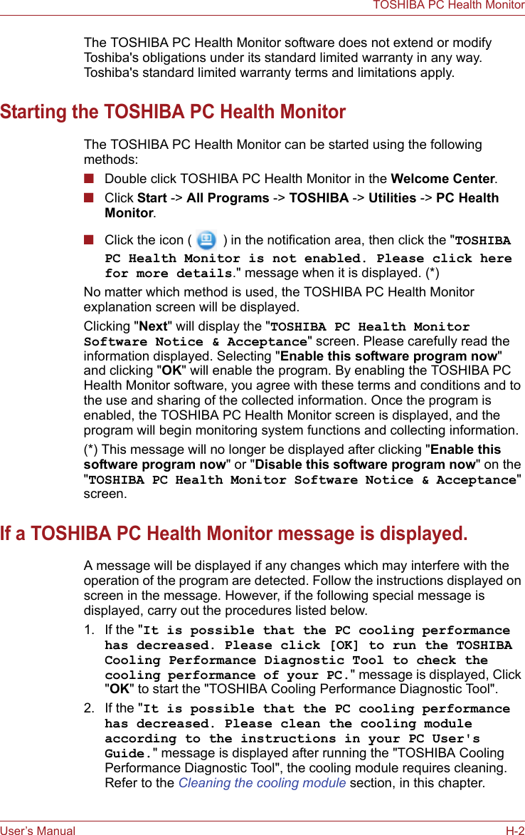 User’s Manual H-2TOSHIBA PC Health MonitorThe TOSHIBA PC Health Monitor software does not extend or modify Toshiba&apos;s obligations under its standard limited warranty in any way. Toshiba&apos;s standard limited warranty terms and limitations apply.Starting the TOSHIBA PC Health MonitorThe TOSHIBA PC Health Monitor can be started using the following methods:■Double click TOSHIBA PC Health Monitor in the Welcome Center.■Click Start -&gt; All Programs -&gt; TOSHIBA -&gt; Utilities -&gt; PC Health Monitor.■Click the icon (  ) in the notification area, then click the &quot;TOSHIBA PC Health Monitor is not enabled. Please click here for more details.&quot; message when it is displayed. (*)No matter which method is used, the TOSHIBA PC Health Monitor explanation screen will be displayed.Clicking &quot;Next&quot; will display the &quot;TOSHIBA PC Health Monitor Software Notice &amp; Acceptance&quot; screen. Please carefully read the information displayed. Selecting &quot;Enable this software program now&quot; and clicking &quot;OK&quot; will enable the program. By enabling the TOSHIBA PC Health Monitor software, you agree with these terms and conditions and to the use and sharing of the collected information. Once the program is enabled, the TOSHIBA PC Health Monitor screen is displayed, and the program will begin monitoring system functions and collecting information.(*) This message will no longer be displayed after clicking &quot;Enable this software program now&quot; or &quot;Disable this software program now&quot; on the &quot;TOSHIBA PC Health Monitor Software Notice &amp; Acceptance&quot; screen.If a TOSHIBA PC Health Monitor message is displayed.A message will be displayed if any changes which may interfere with the operation of the program are detected. Follow the instructions displayed on screen in the message. However, if the following special message is displayed, carry out the procedures listed below.1. If the &quot;It is possible that the PC cooling performance has decreased. Please click [OK] to run the TOSHIBA Cooling Performance Diagnostic Tool to check the cooling performance of your PC.&quot; message is displayed, Click &quot;OK&quot; to start the &quot;TOSHIBA Cooling Performance Diagnostic Tool&quot;.2. If the &quot;It is possible that the PC cooling performance has decreased. Please clean the cooling module according to the instructions in your PC User&apos;s Guide.&quot; message is displayed after running the &quot;TOSHIBA Cooling Performance Diagnostic Tool&quot;, the cooling module requires cleaning. Refer to the Cleaning the cooling module section, in this chapter.