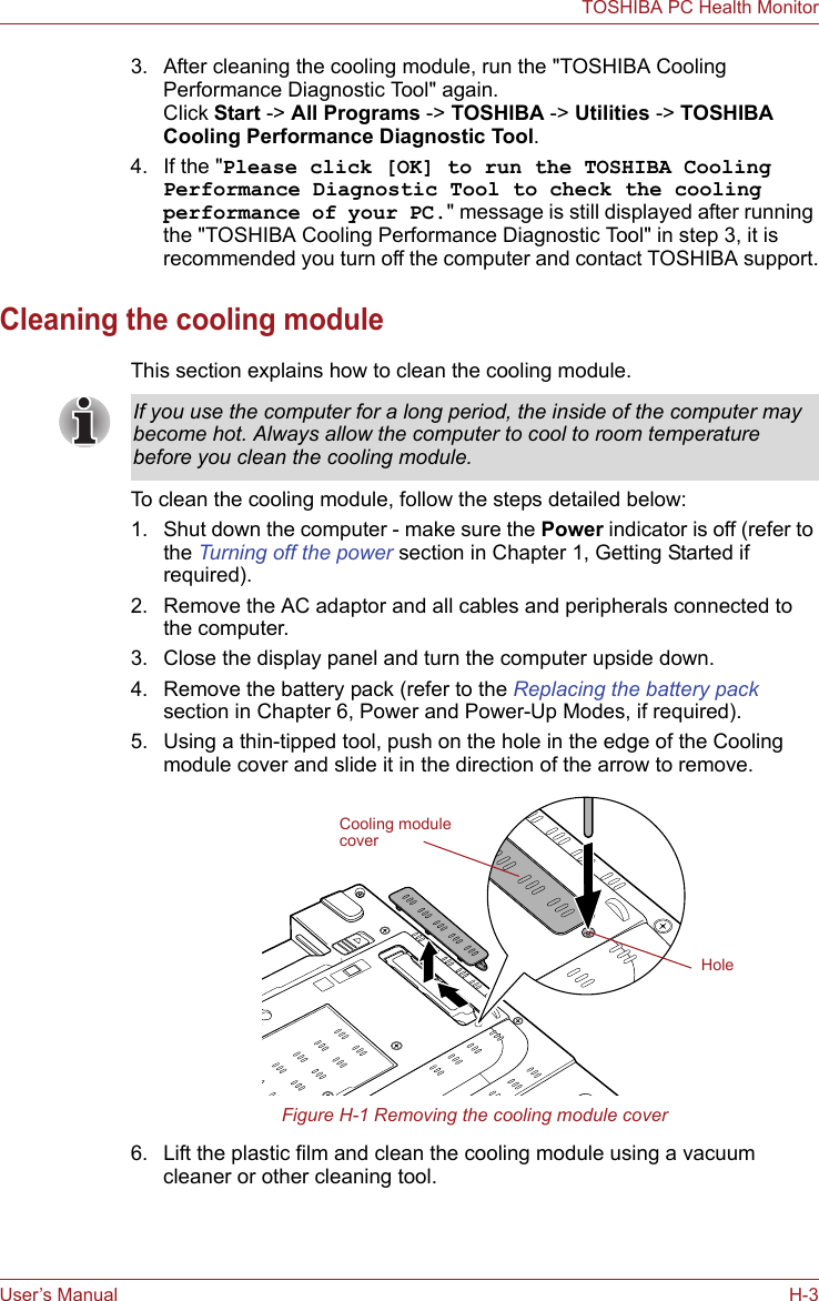 User’s Manual H-3TOSHIBA PC Health Monitor3. After cleaning the cooling module, run the &quot;TOSHIBA Cooling Performance Diagnostic Tool&quot; again. Click Start -&gt; All Programs -&gt; TOSHIBA -&gt; Utilities -&gt; TOSHIBA Cooling Performance Diagnostic Tool.4. If the &quot;Please click [OK] to run the TOSHIBA Cooling Performance Diagnostic Tool to check the cooling performance of your PC.&quot; message is still displayed after running the &quot;TOSHIBA Cooling Performance Diagnostic Tool&quot; in step 3, it is recommended you turn off the computer and contact TOSHIBA support.Cleaning the cooling moduleThis section explains how to clean the cooling module.To clean the cooling module, follow the steps detailed below:1. Shut down the computer - make sure the Power indicator is off (refer to the Turning off the power section in Chapter 1, Getting Started if required).2. Remove the AC adaptor and all cables and peripherals connected to the computer.3. Close the display panel and turn the computer upside down.4. Remove the battery pack (refer to the Replacing the battery pack section in Chapter 6, Power and Power-Up Modes, if required).5. Using a thin-tipped tool, push on the hole in the edge of the Cooling module cover and slide it in the direction of the arrow to remove.Figure H-1 Removing the cooling module cover6. Lift the plastic film and clean the cooling module using a vacuum cleaner or other cleaning tool.If you use the computer for a long period, the inside of the computer may become hot. Always allow the computer to cool to room temperature before you clean the cooling module.Cooling module coverHole