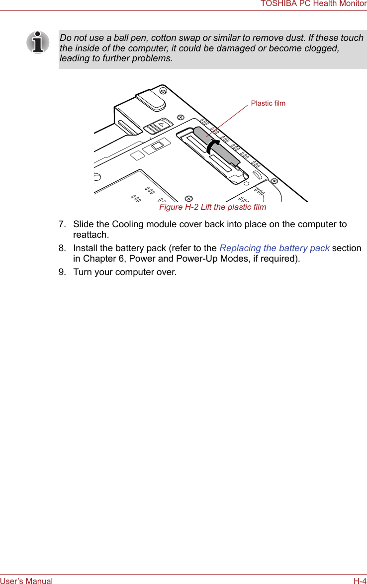User’s Manual H-4TOSHIBA PC Health MonitorFigure H-2 Lift the plastic film7. Slide the Cooling module cover back into place on the computer to reattach.8. Install the battery pack (refer to the Replacing the battery pack section in Chapter 6, Power and Power-Up Modes, if required).9. Turn your computer over.Do not use a ball pen, cotton swap or similar to remove dust. If these touch the inside of the computer, it could be damaged or become clogged, leading to further problems.Plastic film