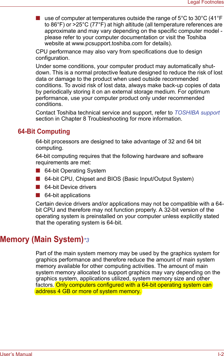 User’s Manual I-2Legal Footnotes■use of computer at temperatures outside the range of 5°C to 30°C (41°F to 86°F) or &gt;25°C (77°F) at high altitude (all temperature references are approximate and may vary depending on the specific computer model - please refer to your computer documentation or visit the Toshiba website at www.pcsupport.toshiba.com for details).CPU performance may also vary from specifications due to design configuration.Under some conditions, your computer product may automatically shut-down. This is a normal protective feature designed to reduce the risk of lost data or damage to the product when used outside recommended conditions. To avoid risk of lost data, always make back-up copies of data by periodically storing it on an external storage medium. For optimum performance, use your computer product only under recommended conditions. Contact Toshiba technical service and support, refer to TOSHIBA support section in Chapter 8 Troubleshooting for more information.64-Bit Computing64-bit processors are designed to take advantage of 32 and 64 bit computing.64-bit computing requires that the following hardware and software requirements are met:■64-bit Operating System■64-bit CPU, Chipset and BIOS (Basic Input/Output System)■64-bit Device drivers■64-bit applicationsCertain device drivers and/or applications may not be compatible with a 64-bit CPU and therefore may not function properly. A 32-bit version of the operating system is preinstalled on your computer unless explicitly stated that the operating system is 64-bit.Memory (Main System)*3Part of the main system memory may be used by the graphics system for graphics performance and therefore reduce the amount of main system memory available for other computing activities. The amount of main system memory allocated to support graphics may vary depending on the graphics system, applications utilized, system memory size and other factors. Only computers configured with a 64-bit operating system can address 4 GB or more of system memory.