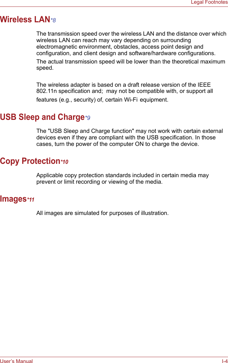 User’s Manual I-4Legal FootnotesWireless LAN*8The transmission speed over the wireless LAN and the distance over which wireless LAN can reach may vary depending on surrounding electromagnetic environment, obstacles, access point design and configuration, and client design and software/hardware configurations.The actual transmission speed will be lower than the theoretical maximum speed.The wireless adapter is based on a draft release version of the IEEE 802.11n specification and;  may not be compatible with, or support all features (e.g., security) of, certain Wi-Fi equipment.USB Sleep and Charge*9The &quot;USB Sleep and Charge function&quot; may not work with certain external devices even if they are compliant with the USB specification. In those cases, turn the power of the computer ON to charge the device.Copy Protection*10Applicable copy protection standards included in certain media may prevent or limit recording or viewing of the media.Images*11All images are simulated for purposes of illustration.