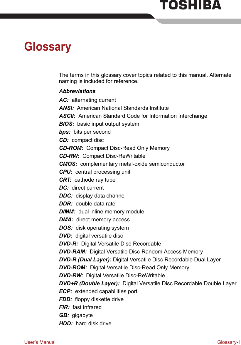 User’s Manual Glossary-1GlossaryThe terms in this glossary cover topics related to this manual. Alternate naming is included for reference.AbbreviationsAC:  alternating currentANSI:  American National Standards InstituteASCII:  American Standard Code for Information InterchangeBIOS:  basic input output systembps:  bits per secondCD:  compact discCD-ROM:  Compact Disc-Read Only Memory CD-RW:  Compact Disc-ReWritableCMOS:  complementary metal-oxide semiconductorCPU:  central processing unitCRT:  cathode ray tubeDC:  direct currentDDC:  display data channelDDR:  double data rateDIMM:  dual inline memory moduleDMA:  direct memory accessDOS:  disk operating systemDVD:  digital versatile discDVD-R:  Digital Versatile Disc-RecordableDVD-RAM:  Digital Versatile Disc-Random Access MemoryDVD-R (Dual Layer): Digital Versatile Disc Recordable Dual LayerDVD-ROM:  Digital Versatile Disc-Read Only MemoryDVD-RW:  Digital Versatile Disc-ReWritableDVD+R (Double Layer):  Digital Versatile Disc Recordable Double LayerECP:  extended capabilities portFDD:  floppy diskette driveFIR:  fast infraredGB:  gigabyteHDD:  hard disk drive