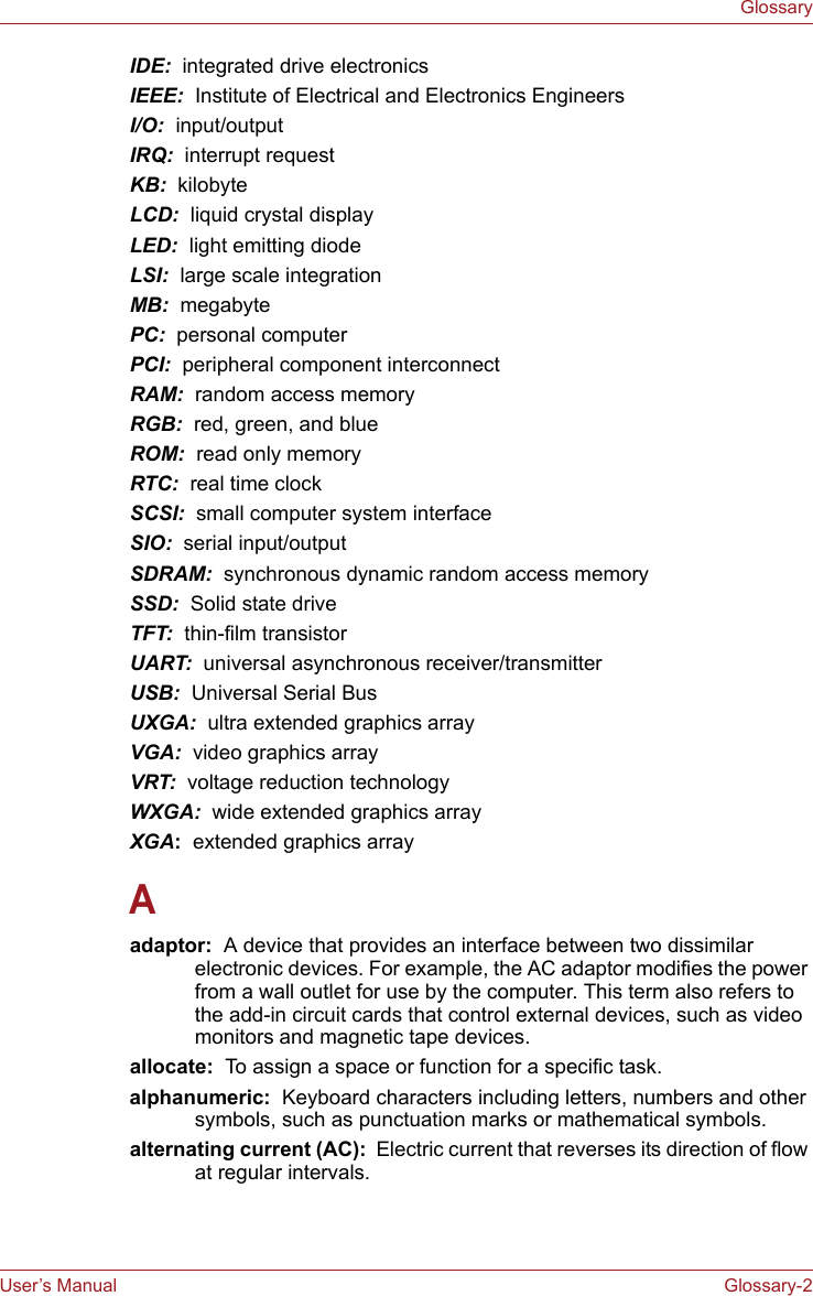 User’s Manual Glossary-2GlossaryIDE:  integrated drive electronicsIEEE:  Institute of Electrical and Electronics EngineersI/O:  input/outputIRQ:  interrupt requestKB:  kilobyteLCD:  liquid crystal displayLED:  light emitting diodeLSI:  large scale integrationMB:  megabytePC:  personal computerPCI:  peripheral component interconnectRAM:  random access memoryRGB:  red, green, and blueROM:  read only memoryRTC:  real time clockSCSI:  small computer system interfaceSIO:  serial input/outputSDRAM:  synchronous dynamic random access memorySSD:  Solid state driveTFT:  thin-film transistorUART:  universal asynchronous receiver/transmitterUSB:  Universal Serial BusUXGA:  ultra extended graphics arrayVGA:  video graphics array VRT:  voltage reduction technologyWXGA:  wide extended graphics arrayXGA:  extended graphics arrayAadaptor:  A device that provides an interface between two dissimilar electronic devices. For example, the AC adaptor modifies the power from a wall outlet for use by the computer. This term also refers to the add-in circuit cards that control external devices, such as video monitors and magnetic tape devices. allocate:  To assign a space or function for a specific task.alphanumeric:  Keyboard characters including letters, numbers and other symbols, such as punctuation marks or mathematical symbols.alternating current (AC):  Electric current that reverses its direction of flow at regular intervals. 