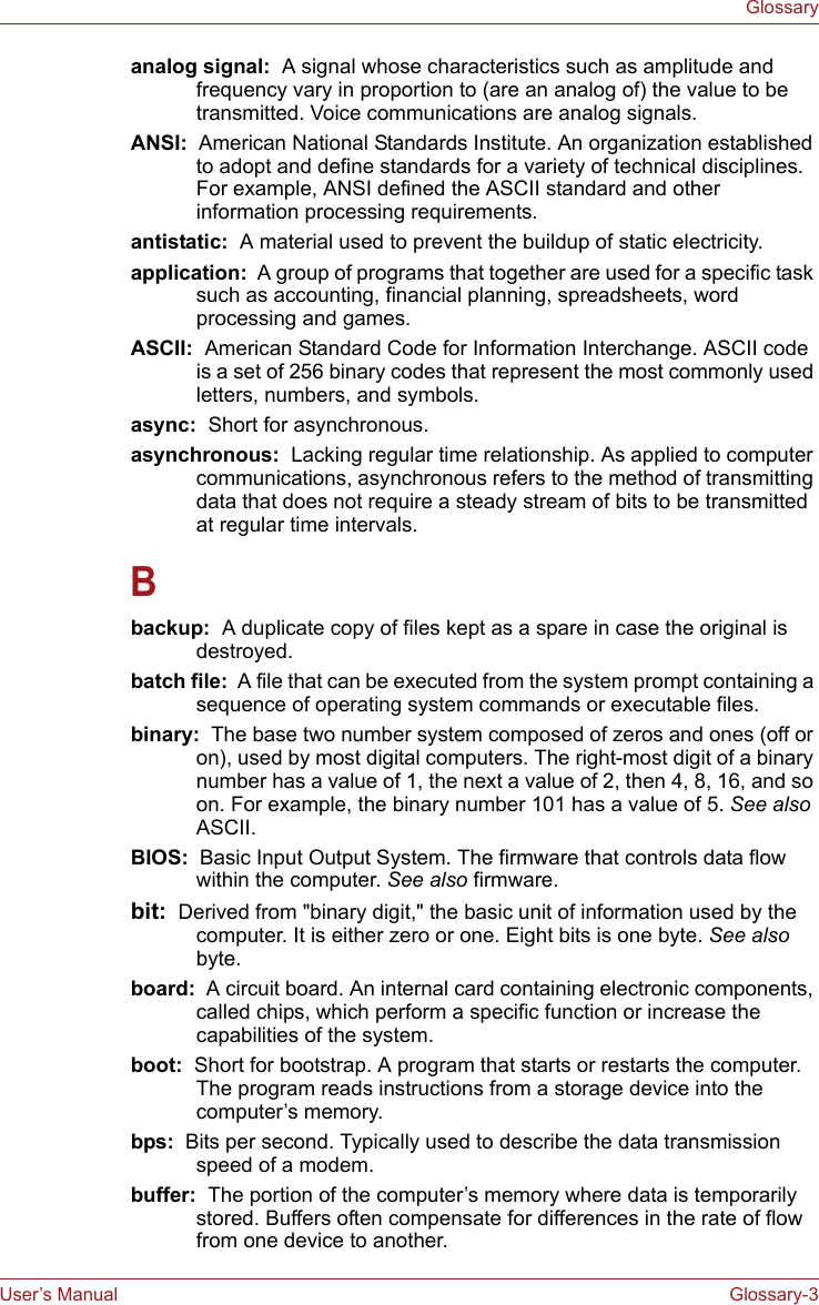 User’s Manual Glossary-3Glossaryanalog signal:  A signal whose characteristics such as amplitude and frequency vary in proportion to (are an analog of) the value to be transmitted. Voice communications are analog signals.ANSI:  American National Standards Institute. An organization established to adopt and define standards for a variety of technical disciplines. For example, ANSI defined the ASCII standard and other information processing requirements.antistatic:  A material used to prevent the buildup of static electricity.application:  A group of programs that together are used for a specific task such as accounting, financial planning, spreadsheets, word processing and games.ASCII:  American Standard Code for Information Interchange. ASCII code is a set of 256 binary codes that represent the most commonly used letters, numbers, and symbols.async:  Short for asynchronous.asynchronous:  Lacking regular time relationship. As applied to computer communications, asynchronous refers to the method of transmitting data that does not require a steady stream of bits to be transmitted at regular time intervals.Bbackup:  A duplicate copy of files kept as a spare in case the original is destroyed.batch file:  A file that can be executed from the system prompt containing a sequence of operating system commands or executable files. binary:  The base two number system composed of zeros and ones (off or on), used by most digital computers. The right-most digit of a binary number has a value of 1, the next a value of 2, then 4, 8, 16, and so on. For example, the binary number 101 has a value of 5. See also ASCII.BIOS:  Basic Input Output System. The firmware that controls data flow within the computer. See also firmware.bit:  Derived from &quot;binary digit,&quot; the basic unit of information used by the computer. It is either zero or one. Eight bits is one byte. See also byte.board:  A circuit board. An internal card containing electronic components, called chips, which perform a specific function or increase the capabilities of the system.boot:  Short for bootstrap. A program that starts or restarts the computer. The program reads instructions from a storage device into the computer’s memory.bps:  Bits per second. Typically used to describe the data transmission speed of a modem.buffer:  The portion of the computer’s memory where data is temporarily stored. Buffers often compensate for differences in the rate of flow from one device to another.