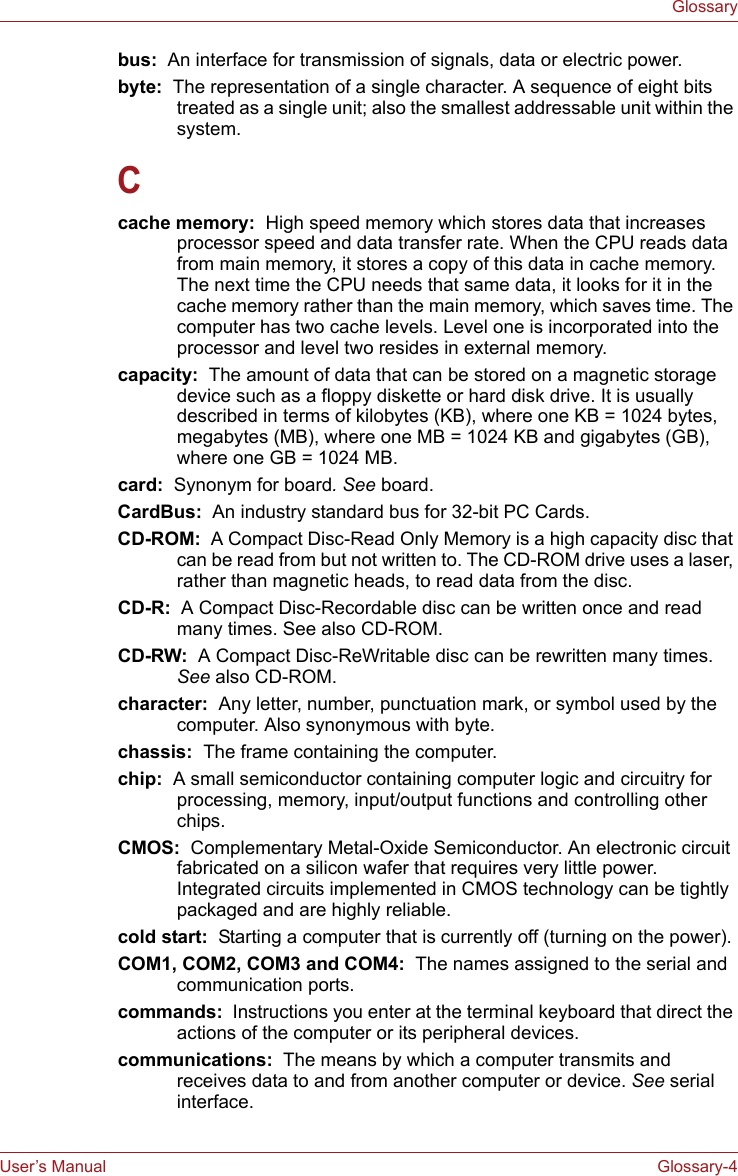 User’s Manual Glossary-4Glossarybus:  An interface for transmission of signals, data or electric power.byte:  The representation of a single character. A sequence of eight bits treated as a single unit; also the smallest addressable unit within the system.Ccache memory:  High speed memory which stores data that increases processor speed and data transfer rate. When the CPU reads data from main memory, it stores a copy of this data in cache memory. The next time the CPU needs that same data, it looks for it in the cache memory rather than the main memory, which saves time. The computer has two cache levels. Level one is incorporated into the processor and level two resides in external memory.capacity:  The amount of data that can be stored on a magnetic storage device such as a floppy diskette or hard disk drive. It is usually described in terms of kilobytes (KB), where one KB = 1024 bytes, megabytes (MB), where one MB = 1024 KB and gigabytes (GB), where one GB = 1024 MB.card:  Synonym for board. See board.CardBus:  An industry standard bus for 32-bit PC Cards.CD-ROM:  A Compact Disc-Read Only Memory is a high capacity disc that can be read from but not written to. The CD-ROM drive uses a laser, rather than magnetic heads, to read data from the disc.CD-R:  A Compact Disc-Recordable disc can be written once and read many times. See also CD-ROM.CD-RW:  A Compact Disc-ReWritable disc can be rewritten many times. See also CD-ROM.character:  Any letter, number, punctuation mark, or symbol used by the computer. Also synonymous with byte.chassis:  The frame containing the computer.chip:  A small semiconductor containing computer logic and circuitry for processing, memory, input/output functions and controlling other chips.CMOS:  Complementary Metal-Oxide Semiconductor. An electronic circuit fabricated on a silicon wafer that requires very little power. Integrated circuits implemented in CMOS technology can be tightly packaged and are highly reliable.cold start:  Starting a computer that is currently off (turning on the power).COM1, COM2, COM3 and COM4:  The names assigned to the serial and communication ports.commands:  Instructions you enter at the terminal keyboard that direct the actions of the computer or its peripheral devices.communications:  The means by which a computer transmits and receives data to and from another computer or device. See serial interface.