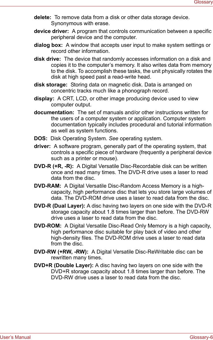 User’s Manual Glossary-6Glossarydelete:  To remove data from a disk or other data storage device. Synonymous with erase.device driver:  A program that controls communication between a specific peripheral device and the computer.dialog box:  A window that accepts user input to make system settings or record other information.disk drive:  The device that randomly accesses information on a disk and copies it to the computer’s memory. It also writes data from memory to the disk. To accomplish these tasks, the unit physically rotates the disk at high speed past a read-write head.disk storage:  Storing data on magnetic disk. Data is arranged on concentric tracks much like a phonograph record.display:  A CRT, LCD, or other image producing device used to view computer output.documentation:  The set of manuals and/or other instructions written for the users of a computer system or application. Computer system documentation typically includes procedural and tutorial information as well as system functions. DOS:  Disk Operating System. See operating system.driver:  A software program, generally part of the operating system, that controls a specific piece of hardware (frequently a peripheral device such as a printer or mouse).DVD-R (+R, -R):  A Digital Versatile Disc-Recordable disk can be written once and read many times. The DVD-R drive uses a laser to read data from the disc.DVD-RAM:  A Digital Versatile Disc-Random Access Memory is a high-capacity, high performance disc that lets you store large volumes of data. The DVD-ROM drive uses a laser to read data from the disc.DVD-R (Dual Layer): A disc having two layers on one side with the DVD-R storage capacity about 1.8 times larger than before. The DVD-RW drive uses a laser to read data from the disc.DVD-ROM:  A Digital Versatile Disc-Read Only Memory is a high capacity, high performance disc suitable for play back of video and other high-density files. The DVD-ROM drive uses a laser to read data from the disc.DVD-RW (+RW, -RW):  A Digital Versatile Disc-ReWritable disc can be rewritten many times.DVD+R (Double Layer): A disc having two layers on one side with the DVD+R storage capacity about 1.8 times larger than before. The DVD-RW drive uses a laser to read data from the disc.