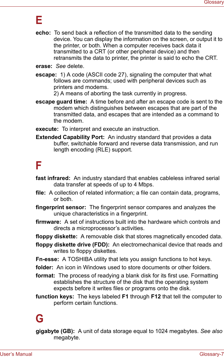 User’s Manual Glossary-7GlossaryEecho:  To send back a reflection of the transmitted data to the sending device. You can display the information on the screen, or output it to the printer, or both. When a computer receives back data it transmitted to a CRT (or other peripheral device) and then retransmits the data to printer, the printer is said to echo the CRT.erase:  See delete.escape:  1) A code (ASCII code 27), signaling the computer that what follows are commands; used with peripheral devices such as printers and modems. 2) A means of aborting the task currently in progress.escape guard time:  A time before and after an escape code is sent to the modem which distinguishes between escapes that are part of the transmitted data, and escapes that are intended as a command to the modem.execute:  To interpret and execute an instruction.Extended Capability Port:  An industry standard that provides a data buffer, switchable forward and reverse data transmission, and run length encoding (RLE) support.Ffast infrared:  An industry standard that enables cableless infrared serial data transfer at speeds of up to 4 Mbps. file:  A collection of related information; a file can contain data, programs, or both.fingerprint sensor:  The fingerprint sensor compares and analyzes the unique characteristics in a fingerprint.firmware:  A set of instructions built into the hardware which controls and directs a microprocessor’s activities.floppy diskette:  A removable disk that stores magnetically encoded data. floppy diskette drive (FDD):  An electromechanical device that reads and writes to floppy diskettes.Fn-esse:  A TOSHIBA utility that lets you assign functions to hot keys.folder:  An icon in Windows used to store documents or other folders.format:  The process of readying a blank disk for its first use. Formatting establishes the structure of the disk that the operating system expects before it writes files or programs onto the disk.function keys:  The keys labeled F1 through F12 that tell the computer to perform certain functions.Ggigabyte (GB):  A unit of data storage equal to 1024 megabytes. See also megabyte.