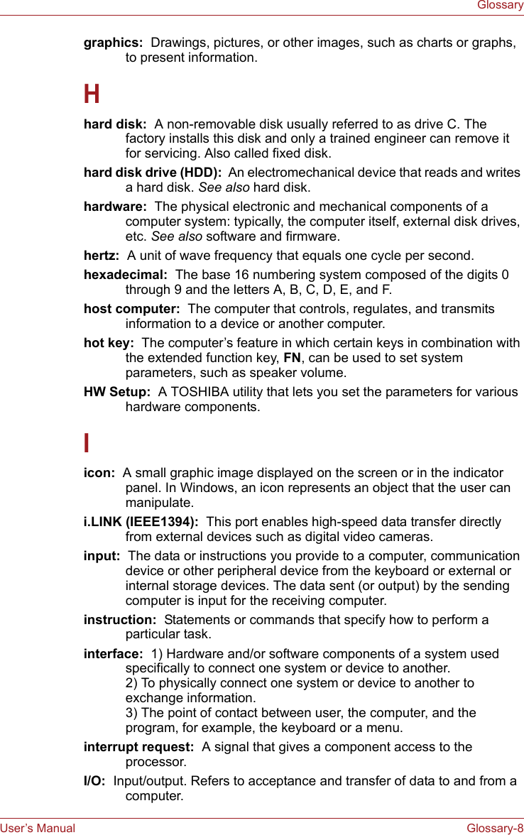 User’s Manual Glossary-8Glossarygraphics:  Drawings, pictures, or other images, such as charts or graphs, to present information.Hhard disk:  A non-removable disk usually referred to as drive C. The factory installs this disk and only a trained engineer can remove it for servicing. Also called fixed disk.hard disk drive (HDD):  An electromechanical device that reads and writes a hard disk. See also hard disk.hardware:  The physical electronic and mechanical components of a computer system: typically, the computer itself, external disk drives, etc. See also software and firmware.hertz:  A unit of wave frequency that equals one cycle per second.hexadecimal:  The base 16 numbering system composed of the digits 0 through 9 and the letters A, B, C, D, E, and F.host computer:  The computer that controls, regulates, and transmits information to a device or another computer.hot key:  The computer’s feature in which certain keys in combination with the extended function key, FN, can be used to set system parameters, such as speaker volume.HW Setup:  A TOSHIBA utility that lets you set the parameters for various hardware components.Iicon:  A small graphic image displayed on the screen or in the indicator panel. In Windows, an icon represents an object that the user can manipulate.i.LINK (IEEE1394):  This port enables high-speed data transfer directly from external devices such as digital video cameras.input:  The data or instructions you provide to a computer, communication device or other peripheral device from the keyboard or external or internal storage devices. The data sent (or output) by the sending computer is input for the receiving computer.instruction:  Statements or commands that specify how to perform a particular task.interface:  1) Hardware and/or software components of a system used specifically to connect one system or device to another. 2) To physically connect one system or device to another to exchange information. 3) The point of contact between user, the computer, and the program, for example, the keyboard or a menu.interrupt request:  A signal that gives a component access to the processor.I/O:  Input/output. Refers to acceptance and transfer of data to and from a computer.