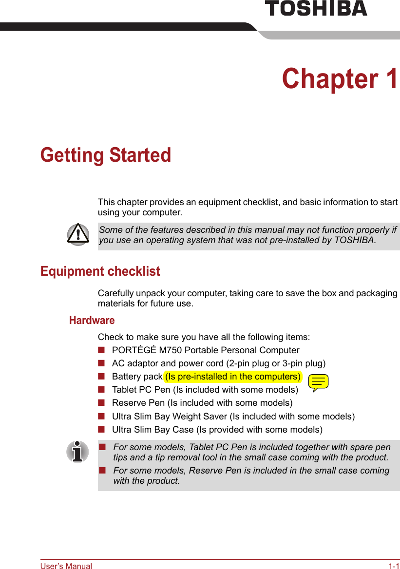 User’s Manual 1-1Chapter 1Getting StartedThis chapter provides an equipment checklist, and basic information to start using your computer.Equipment checklistCarefully unpack your computer, taking care to save the box and packaging materials for future use.HardwareCheck to make sure you have all the following items:■PORTÉGÉ M750 Portable Personal Computer■AC adaptor and power cord (2-pin plug or 3-pin plug)■Battery pack (Is pre-installed in the computers)■Tablet PC Pen (Is included with some models)■Reserve Pen (Is included with some models)■Ultra Slim Bay Weight Saver (Is included with some models)■Ultra Slim Bay Case (Is provided with some models)Some of the features described in this manual may not function properly if you use an operating system that was not pre-installed by TOSHIBA.■For some models, Tablet PC Pen is included together with spare pen tips and a tip removal tool in the small case coming with the product.■For some models, Reserve Pen is included in the small case coming with the product.