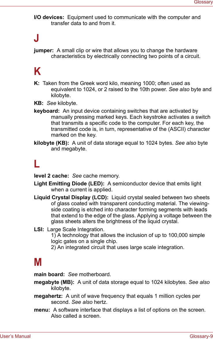 User’s Manual Glossary-9GlossaryI/O devices:  Equipment used to communicate with the computer and transfer data to and from it.Jjumper:  A small clip or wire that allows you to change the hardware characteristics by electrically connecting two points of a circuit.KK:  Taken from the Greek word kilo, meaning 1000; often used as equivalent to 1024, or 2 raised to the 10th power. See also byte and kilobyte.KB:  See kilobyte.keyboard:  An input device containing switches that are activated by manually pressing marked keys. Each keystroke activates a switch that transmits a specific code to the computer. For each key, the transmitted code is, in turn, representative of the (ASCII) character marked on the key.kilobyte (KB):  A unit of data storage equal to 1024 bytes. See also byte and megabyte.Llevel 2 cache:  See cache memory.Light Emitting Diode (LED):  A semiconductor device that emits light when a current is applied.Liquid Crystal Display (LCD):  Liquid crystal sealed between two sheets of glass coated with transparent conducting material. The viewing-side coating is etched into character forming segments with leads that extend to the edge of the glass. Applying a voltage between the glass sheets alters the brightness of the liquid crystal.LSI:  Large Scale Integration.   1) A technology that allows the inclusion of up to 100,000 simple logic gates on a single chip. 2) An integrated circuit that uses large scale integration.Mmain board:  See motherboard.megabyte (MB):  A unit of data storage equal to 1024 kilobytes. See also kilobyte.megahertz:  A unit of wave frequency that equals 1 million cycles per second. See also hertz.menu:  A software interface that displays a list of options on the screen. Also called a screen.