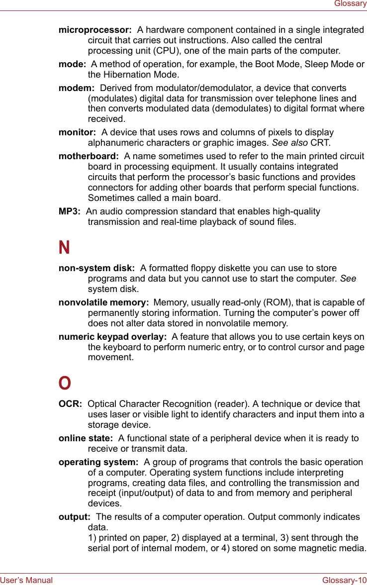 User’s Manual Glossary-10Glossarymicroprocessor:  A hardware component contained in a single integrated circuit that carries out instructions. Also called the central processing unit (CPU), one of the main parts of the computer.mode:  A method of operation, for example, the Boot Mode, Sleep Mode or the Hibernation Mode.modem:  Derived from modulator/demodulator, a device that converts (modulates) digital data for transmission over telephone lines and then converts modulated data (demodulates) to digital format where received.monitor:  A device that uses rows and columns of pixels to display alphanumeric characters or graphic images. See also CRT.motherboard:  A name sometimes used to refer to the main printed circuit board in processing equipment. It usually contains integrated circuits that perform the processor’s basic functions and provides connectors for adding other boards that perform special functions. Sometimes called a main board.MP3:  An audio compression standard that enables high-quality transmission and real-time playback of sound files.Nnon-system disk:  A formatted floppy diskette you can use to store programs and data but you cannot use to start the computer. See system disk.nonvolatile memory:  Memory, usually read-only (ROM), that is capable of permanently storing information. Turning the computer’s power off does not alter data stored in nonvolatile memory.numeric keypad overlay:  A feature that allows you to use certain keys on the keyboard to perform numeric entry, or to control cursor and page movement.OOCR:  Optical Character Recognition (reader). A technique or device that uses laser or visible light to identify characters and input them into a storage device.online state:  A functional state of a peripheral device when it is ready to receive or transmit data.operating system:  A group of programs that controls the basic operation of a computer. Operating system functions include interpreting programs, creating data files, and controlling the transmission and receipt (input/output) of data to and from memory and peripheral devices.output:  The results of a computer operation. Output commonly indicates data. 1) printed on paper, 2) displayed at a terminal, 3) sent through the serial port of internal modem, or 4) stored on some magnetic media.