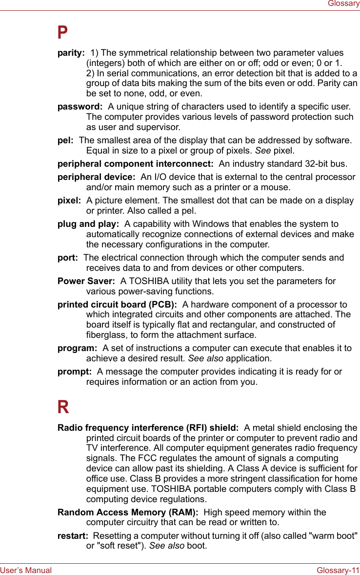 User’s Manual Glossary-11GlossaryPparity:  1) The symmetrical relationship between two parameter values (integers) both of which are either on or off; odd or even; 0 or 1. 2) In serial communications, an error detection bit that is added to a group of data bits making the sum of the bits even or odd. Parity can be set to none, odd, or even.password:  A unique string of characters used to identify a specific user. The computer provides various levels of password protection such as user and supervisor.pel:  The smallest area of the display that can be addressed by software. Equal in size to a pixel or group of pixels. See pixel.peripheral component interconnect:  An industry standard 32-bit bus.peripheral device:  An I/O device that is external to the central processor and/or main memory such as a printer or a mouse.pixel:  A picture element. The smallest dot that can be made on a display or printer. Also called a pel.plug and play:  A capability with Windows that enables the system to automatically recognize connections of external devices and make the necessary configurations in the computer.port:  The electrical connection through which the computer sends and receives data to and from devices or other computers.Power Saver:  A TOSHIBA utility that lets you set the parameters for various power-saving functions.printed circuit board (PCB):  A hardware component of a processor to which integrated circuits and other components are attached. The board itself is typically flat and rectangular, and constructed of fiberglass, to form the attachment surface.program:  A set of instructions a computer can execute that enables it to achieve a desired result. See also application.prompt:  A message the computer provides indicating it is ready for or requires information or an action from you.RRadio frequency interference (RFI) shield:  A metal shield enclosing the printed circuit boards of the printer or computer to prevent radio and TV interference. All computer equipment generates radio frequency signals. The FCC regulates the amount of signals a computing device can allow past its shielding. A Class A device is sufficient for office use. Class B provides a more stringent classification for home equipment use. TOSHIBA portable computers comply with Class B computing device regulations.Random Access Memory (RAM):  High speed memory within the computer circuitry that can be read or written to.restart:  Resetting a computer without turning it off (also called &quot;warm boot&quot; or &quot;soft reset&quot;). See also boot.