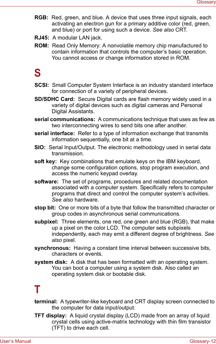 User’s Manual Glossary-12GlossaryRGB:  Red, green, and blue. A device that uses three input signals, each activating an electron gun for a primary additive color (red, green, and blue) or port for using such a device. See also CRT.RJ45:  A modular LAN jack.ROM:  Read Only Memory: A nonvolatile memory chip manufactured to contain information that controls the computer’s basic operation. You cannot access or change information stored in ROM.SSCSI:  Small Computer System Interface is an industry standard interface for connection of a variety of peripheral devices.SD/SDHC Card:  Secure Digital cards are flash memory widely used in a variety of digital devices such as digital cameras and Personal Digital Assistants.serial communications:  A communications technique that uses as few as two interconnecting wires to send bits one after another.serial interface:  Refer to a type of information exchange that transmits information sequentially, one bit at a time.SIO:  Serial Input/Output. The electronic methodology used in serial data transmission.soft key:  Key combinations that emulate keys on the IBM keyboard, change some configuration options, stop program execution, and access the numeric keypad overlay.software:  The set of programs, procedures and related documentation associated with a computer system. Specifically refers to computer programs that direct and control the computer system’s activities. See also hardware.stop bit:  One or more bits of a byte that follow the transmitted character or group codes in asynchronous serial communications.subpixel:  Three elements, one red, one green and blue (RGB), that make up a pixel on the color LCD. The computer sets subpixels independently, each may emit a different degree of brightness. See also pixel.synchronous:  Having a constant time interval between successive bits, characters or events.system disk:  A disk that has been formatted with an operating system. You can boot a computer using a system disk. Also called an operating system disk or bootable disk.Tterminal:  A typewriter-like keyboard and CRT display screen connected to the computer for data input/output.TFT display:  A liquid crystal display (LCD) made from an array of liquid crystal cells using active-matrix technology with thin film transistor (TFT) to drive each cell.