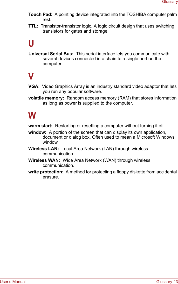 User’s Manual Glossary-13GlossaryTouch Pad:  A pointing device integrated into the TOSHIBA computer palm rest.TTL:  Transistor-transistor logic. A logic circuit design that uses switching transistors for gates and storage.UUniversal Serial Bus:  This serial interface lets you communicate with several devices connected in a chain to a single port on the computer.VVGA:  Video Graphics Array is an industry standard video adaptor that lets you run any popular software.volatile memory:  Random access memory (RAM) that stores information as long as power is supplied to the computer.Wwarm start:  Restarting or resetting a computer without turning it off.window:  A portion of the screen that can display its own application, document or dialog box. Often used to mean a Microsoft Windows window.Wireless LAN:  Local Area Network (LAN) through wireless communication.Wireless WAN:  Wide Area Network (WAN) through wireless communication.write protection:  A method for protecting a floppy diskette from accidental erasure.