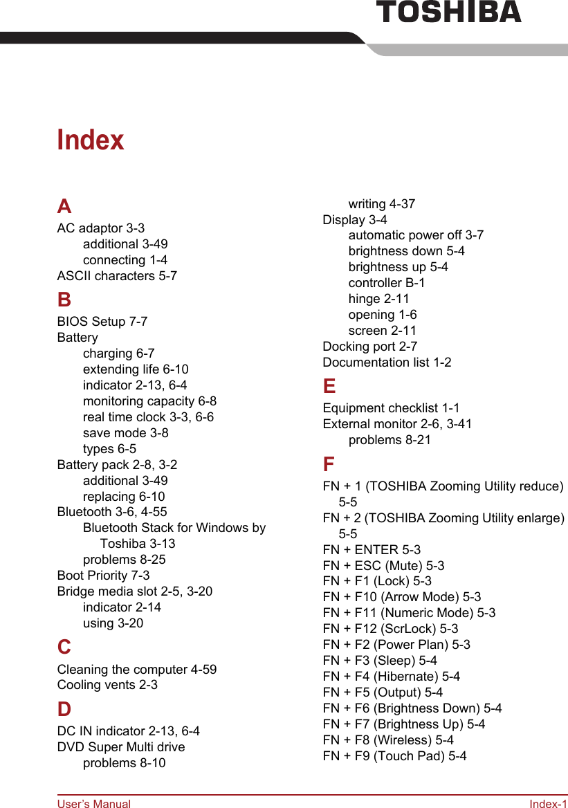 User’s Manual Index-1IndexAAC adaptor 3-3additional 3-49connecting 1-4ASCII characters 5-7BBIOS Setup 7-7Batterycharging 6-7extending life 6-10indicator 2-13, 6-4monitoring capacity 6-8real time clock 3-3, 6-6save mode 3-8types 6-5Battery pack 2-8, 3-2additional 3-49replacing 6-10Bluetooth 3-6, 4-55Bluetooth Stack for Windows by Toshiba 3-13problems 8-25Boot Priority 7-3Bridge media slot 2-5, 3-20indicator 2-14using 3-20CCleaning the computer 4-59Cooling vents 2-3DDC IN indicator 2-13, 6-4DVD Super Multi driveproblems 8-10writing 4-37Display 3-4automatic power off 3-7brightness down 5-4brightness up 5-4controller B-1hinge 2-11opening 1-6screen 2-11Docking port 2-7Documentation list 1-2EEquipment checklist 1-1External monitor 2-6, 3-41problems 8-21FFN + 1 (TOSHIBA Zooming Utility reduce) 5-5FN + 2 (TOSHIBA Zooming Utility enlarge) 5-5FN + ENTER 5-3FN + ESC (Mute) 5-3FN + F1 (Lock) 5-3FN + F10 (Arrow Mode) 5-3FN + F11 (Numeric Mode) 5-3FN + F12 (ScrLock) 5-3FN + F2 (Power Plan) 5-3FN + F3 (Sleep) 5-4FN + F4 (Hibernate) 5-4FN + F5 (Output) 5-4FN + F6 (Brightness Down) 5-4FN + F7 (Brightness Up) 5-4FN + F8 (Wireless) 5-4FN + F9 (Touch Pad) 5-4