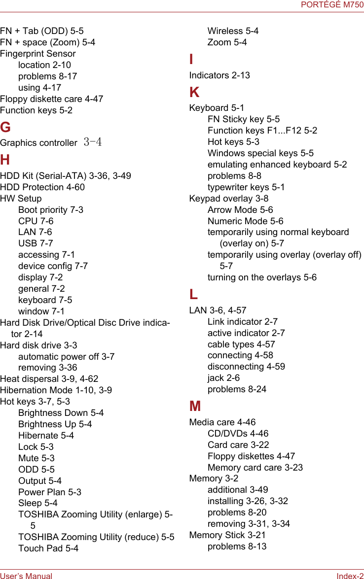 User’s Manual Index-2PORTÉGÉ M750FN + Tab (ODD) 5-5FN + space (Zoom) 5-4Fingerprint Sensorlocation 2-10problems 8-17using 4-17Floppy diskette care 4-47Function keys 5-2GGraphics controller 3-4HHDD Kit (Serial-ATA) 3-36, 3-49HDD Protection 4-60HW SetupBoot priority 7-3CPU 7-6LAN 7-6USB 7-7accessing 7-1device config 7-7display 7-2general 7-2keyboard 7-5window 7-1Hard Disk Drive/Optical Disc Drive indica-tor 2-14Hard disk drive 3-3automatic power off 3-7removing 3-36Heat dispersal 3-9, 4-62Hibernation Mode 1-10, 3-9Hot keys 3-7, 5-3Brightness Down 5-4Brightness Up 5-4Hibernate 5-4Lock 5-3Mute 5-3ODD 5-5Output 5-4Power Plan 5-3Sleep 5-4TOSHIBA Zooming Utility (enlarge) 5-5TOSHIBA Zooming Utility (reduce) 5-5Touch Pad 5-4Wireless 5-4Zoom 5-4IIndicators 2-13KKeyboard 5-1FN Sticky key 5-5Function keys F1...F12 5-2Hot keys 5-3Windows special keys 5-5emulating enhanced keyboard 5-2problems 8-8typewriter keys 5-1Keypad overlay 3-8Arrow Mode 5-6Numeric Mode 5-6temporarily using normal keyboard (overlay on) 5-7temporarily using overlay (overlay off) 5-7turning on the overlays 5-6LLAN 3-6, 4-57Link indicator 2-7active indicator 2-7cable types 4-57connecting 4-58disconnecting 4-59jack 2-6problems 8-24MMedia care 4-46CD/DVDs 4-46Card care 3-22Floppy diskettes 4-47Memory card care 3-23Memory 3-2additional 3-49installing 3-26, 3-32problems 8-20removing 3-31, 3-34Memory Stick 3-21problems 8-13