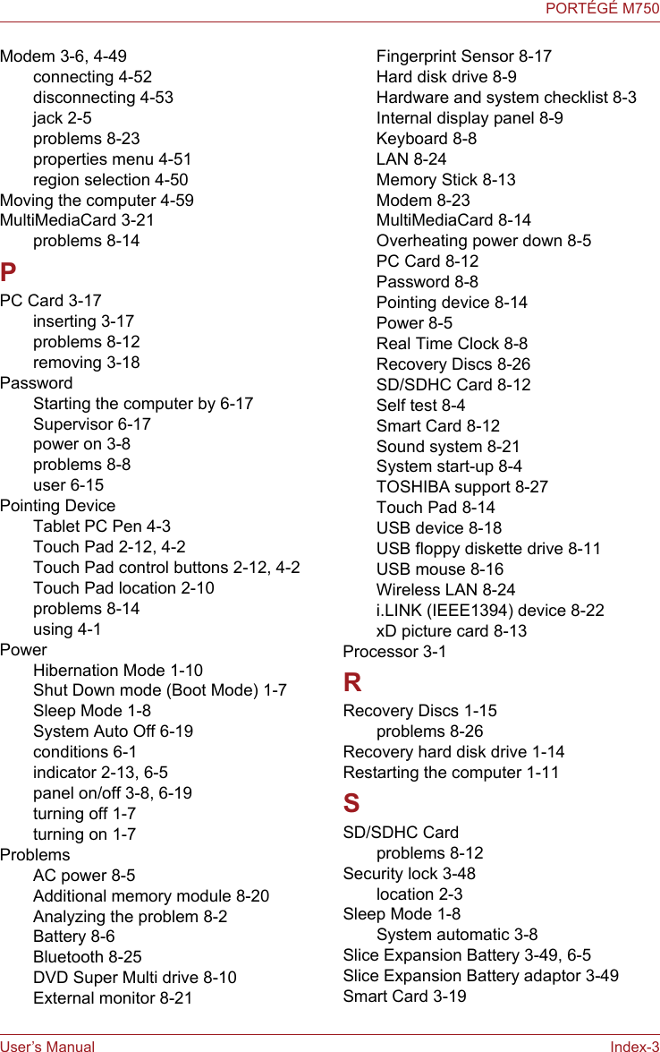 User’s Manual Index-3PORTÉGÉ M750Modem 3-6, 4-49connecting 4-52disconnecting 4-53jack 2-5problems 8-23properties menu 4-51region selection 4-50Moving the computer 4-59MultiMediaCard 3-21problems 8-14PPC Card 3-17inserting 3-17problems 8-12removing 3-18PasswordStarting the computer by 6-17Supervisor 6-17power on 3-8problems 8-8user 6-15Pointing DeviceTablet PC Pen 4-3Touch Pad 2-12, 4-2Touch Pad control buttons 2-12, 4-2Touch Pad location 2-10problems 8-14using 4-1PowerHibernation Mode 1-10Shut Down mode (Boot Mode) 1-7Sleep Mode 1-8System Auto Off 6-19conditions 6-1indicator 2-13, 6-5panel on/off 3-8, 6-19turning off 1-7turning on 1-7ProblemsAC power 8-5Additional memory module 8-20Analyzing the problem 8-2Battery 8-6Bluetooth 8-25DVD Super Multi drive 8-10External monitor 8-21Fingerprint Sensor 8-17Hard disk drive 8-9Hardware and system checklist 8-3Internal display panel 8-9Keyboard 8-8LAN 8-24Memory Stick 8-13Modem 8-23MultiMediaCard 8-14Overheating power down 8-5PC Card 8-12Password 8-8Pointing device 8-14Power 8-5Real Time Clock 8-8Recovery Discs 8-26SD/SDHC Card 8-12Self test 8-4Smart Card 8-12Sound system 8-21System start-up 8-4TOSHIBA support 8-27Touch Pad 8-14USB device 8-18USB floppy diskette drive 8-11USB mouse 8-16Wireless LAN 8-24i.LINK (IEEE1394) device 8-22xD picture card 8-13Processor 3-1RRecovery Discs 1-15problems 8-26Recovery hard disk drive 1-14Restarting the computer 1-11SSD/SDHC Cardproblems 8-12Security lock 3-48location 2-3Sleep Mode 1-8System automatic 3-8Slice Expansion Battery 3-49, 6-5Slice Expansion Battery adaptor 3-49Smart Card 3-19