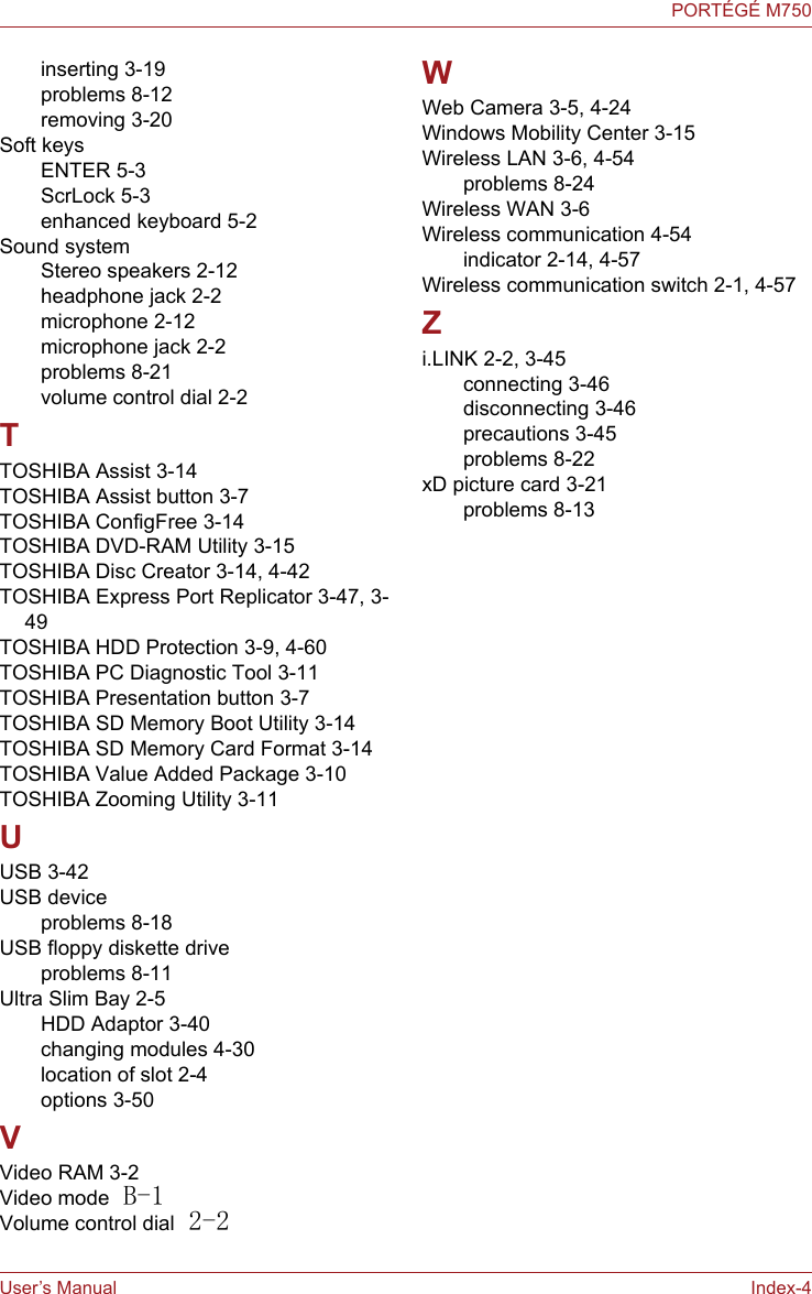 User’s Manual Index-4PORTÉGÉ M750inserting 3-19problems 8-12removing 3-20Soft keysENTER 5-3ScrLock 5-3enhanced keyboard 5-2Sound systemStereo speakers 2-12headphone jack 2-2microphone 2-12microphone jack 2-2problems 8-21volume control dial 2-2TTOSHIBA Assist 3-14TOSHIBA Assist button 3-7TOSHIBA ConfigFree 3-14TOSHIBA DVD-RAM Utility 3-15TOSHIBA Disc Creator 3-14, 4-42TOSHIBA Express Port Replicator 3-47, 3-49TOSHIBA HDD Protection 3-9, 4-60TOSHIBA PC Diagnostic Tool 3-11TOSHIBA Presentation button 3-7TOSHIBA SD Memory Boot Utility 3-14TOSHIBA SD Memory Card Format 3-14TOSHIBA Value Added Package 3-10TOSHIBA Zooming Utility 3-11UUSB 3-42USB deviceproblems 8-18USB floppy diskette driveproblems 8-11Ultra Slim Bay 2-5HDD Adaptor 3-40changing modules 4-30location of slot 2-4options 3-50VVideo RAM 3-2Video mode B-1Volume control dial 2-2WWeb Camera 3-5, 4-24Windows Mobility Center 3-15Wireless LAN 3-6, 4-54problems 8-24Wireless WAN 3-6Wireless communication 4-54indicator 2-14, 4-57Wireless communication switch 2-1, 4-57Zi.LINK 2-2, 3-45connecting 3-46disconnecting 3-46precautions 3-45problems 8-22xD picture card 3-21problems 8-13