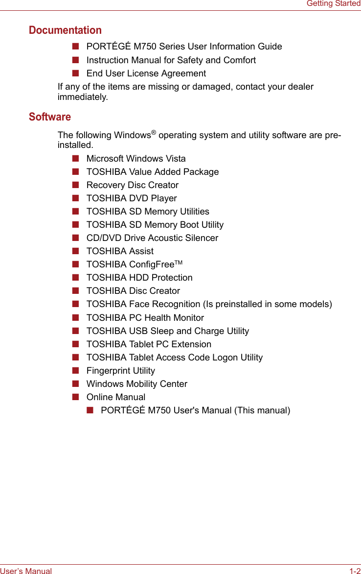 User’s Manual 1-2Getting StartedDocumentation■PORTÉGÉ M750 Series User Information Guide■Instruction Manual for Safety and Comfort■End User License AgreementIf any of the items are missing or damaged, contact your dealer immediately.SoftwareThe following Windows® operating system and utility software are pre-installed.■Microsoft Windows Vista■TOSHIBA Value Added Package■Recovery Disc Creator■TOSHIBA DVD Player■TOSHIBA SD Memory Utilities■TOSHIBA SD Memory Boot Utility■CD/DVD Drive Acoustic Silencer■TOSHIBA Assist■TOSHIBA ConfigFreeTM■TOSHIBA HDD Protection■TOSHIBA Disc Creator■TOSHIBA Face Recognition (Is preinstalled in some models)■TOSHIBA PC Health Monitor■TOSHIBA USB Sleep and Charge Utility■TOSHIBA Tablet PC Extension■TOSHIBA Tablet Access Code Logon Utility■Fingerprint Utility■Windows Mobility Center■Online Manual■PORTÉGÉ M750 User&apos;s Manual (This manual)