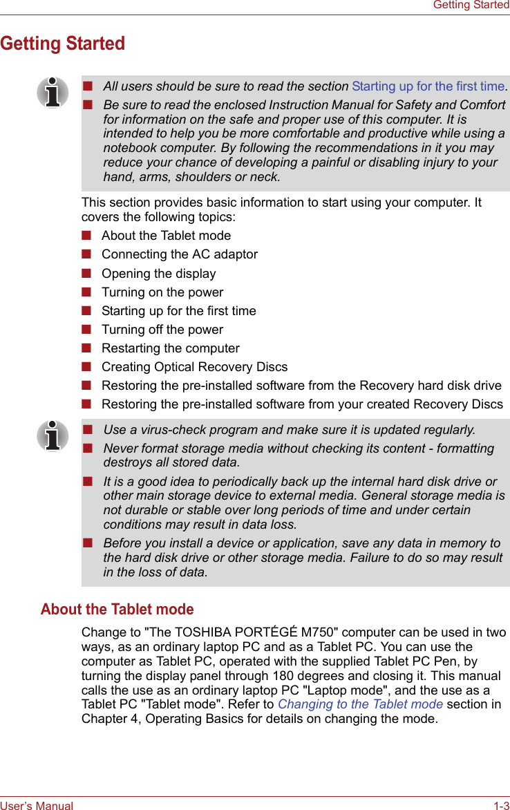 User’s Manual 1-3Getting StartedGetting StartedThis section provides basic information to start using your computer. It covers the following topics:■About the Tablet mode■Connecting the AC adaptor■Opening the display■Turning on the power■Starting up for the first time■Turning off the power■Restarting the computer■Creating Optical Recovery Discs■Restoring the pre-installed software from the Recovery hard disk drive■Restoring the pre-installed software from your created Recovery DiscsAbout the Tablet modeChange to &quot;The TOSHIBA PORTÉGÉ M750&quot; computer can be used in two ways, as an ordinary laptop PC and as a Tablet PC. You can use the computer as Tablet PC, operated with the supplied Tablet PC Pen, by turning the display panel through 180 degrees and closing it. This manual calls the use as an ordinary laptop PC &quot;Laptop mode&quot;, and the use as a Tablet PC &quot;Tablet mode&quot;. Refer to Changing to the Tablet mode section in Chapter 4, Operating Basics for details on changing the mode.■All users should be sure to read the section Starting up for the first time.■Be sure to read the enclosed Instruction Manual for Safety and Comfort for information on the safe and proper use of this computer. It is intended to help you be more comfortable and productive while using a notebook computer. By following the recommendations in it you may reduce your chance of developing a painful or disabling injury to your hand, arms, shoulders or neck.■Use a virus-check program and make sure it is updated regularly.■Never format storage media without checking its content - formatting destroys all stored data.■It is a good idea to periodically back up the internal hard disk drive or other main storage device to external media. General storage media is not durable or stable over long periods of time and under certain conditions may result in data loss.■Before you install a device or application, save any data in memory to the hard disk drive or other storage media. Failure to do so may result in the loss of data.