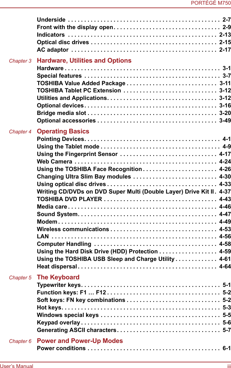 User’s Manual iiiPORTÉGÉ M750Underside . . . . . . . . . . . . . . . . . . . . . . . . . . . . . . . . . . . . . . . . . . . . . . .  2-7Front with the display open. . . . . . . . . . . . . . . . . . . . . . . . . . . . . . . . .  2-9Indicators  . . . . . . . . . . . . . . . . . . . . . . . . . . . . . . . . . . . . . . . . . . . . . .  2-13Optical disc drives . . . . . . . . . . . . . . . . . . . . . . . . . . . . . . . . . . . . . . .  2-15AC adaptor  . . . . . . . . . . . . . . . . . . . . . . . . . . . . . . . . . . . . . . . . . . . . .  2-17Chapter 3 Hardware, Utilities and OptionsHardware . . . . . . . . . . . . . . . . . . . . . . . . . . . . . . . . . . . . . . . . . . . . . . . .  3-1Special features  . . . . . . . . . . . . . . . . . . . . . . . . . . . . . . . . . . . . . . . . . .  3-7TOSHIBA Value Added Package . . . . . . . . . . . . . . . . . . . . . . . . . . . .  3-11TOSHIBA Tablet PC Extension . . . . . . . . . . . . . . . . . . . . . . . . . . . . .  3-12Utilities and Applications. . . . . . . . . . . . . . . . . . . . . . . . . . . . . . . . . .  3-12Optional devices. . . . . . . . . . . . . . . . . . . . . . . . . . . . . . . . . . . . . . . . .  3-16Bridge media slot . . . . . . . . . . . . . . . . . . . . . . . . . . . . . . . . . . . . . . . .  3-20Optional accessories . . . . . . . . . . . . . . . . . . . . . . . . . . . . . . . . . . . . .  3-49Chapter 4 Operating BasicsPointing Devices. . . . . . . . . . . . . . . . . . . . . . . . . . . . . . . . . . . . . . . . . .  4-1Using the Tablet mode . . . . . . . . . . . . . . . . . . . . . . . . . . . . . . . . . . . . .  4-9Using the Fingerprint Sensor  . . . . . . . . . . . . . . . . . . . . . . . . . . . . . .  4-17Web Camera . . . . . . . . . . . . . . . . . . . . . . . . . . . . . . . . . . . . . . . . . . . .  4-24Using the TOSHIBA Face Recognition . . . . . . . . . . . . . . . . . . . . . . .  4-26Changing Ultra Slim Bay modules . . . . . . . . . . . . . . . . . . . . . . . . . .  4-30Using optical disc drives . . . . . . . . . . . . . . . . . . . . . . . . . . . . . . . . . .  4-33Writing CD/DVDs on DVD Super Multi (Double Layer) Drive Kit II.  4-37TOSHIBA DVD PLAYER . . . . . . . . . . . . . . . . . . . . . . . . . . . . . . . . . . .  4-43Media care . . . . . . . . . . . . . . . . . . . . . . . . . . . . . . . . . . . . . . . . . . . . . .  4-46Sound System. . . . . . . . . . . . . . . . . . . . . . . . . . . . . . . . . . . . . . . . . . .  4-47Modem . . . . . . . . . . . . . . . . . . . . . . . . . . . . . . . . . . . . . . . . . . . . . . . . .  4-49Wireless communications . . . . . . . . . . . . . . . . . . . . . . . . . . . . . . . . .  4-53LAN  . . . . . . . . . . . . . . . . . . . . . . . . . . . . . . . . . . . . . . . . . . . . . . . . . . .  4-56Computer Handling  . . . . . . . . . . . . . . . . . . . . . . . . . . . . . . . . . . . . . .  4-58Using the Hard Disk Drive (HDD) Protection . . . . . . . . . . . . . . . . . .  4-59Using the TOSHIBA USB Sleep and Charge Utility . . . . . . . . . . . . .  4-61Heat dispersal. . . . . . . . . . . . . . . . . . . . . . . . . . . . . . . . . . . . . . . . . . .  4-64Chapter 5 The KeyboardTypewriter keys. . . . . . . . . . . . . . . . . . . . . . . . . . . . . . . . . . . . . . . . . . .  5-1Function keys: F1 … F12 . . . . . . . . . . . . . . . . . . . . . . . . . . . . . . . . . . .  5-2Soft keys: FN key combinations . . . . . . . . . . . . . . . . . . . . . . . . . . . . .  5-2Hot keys. . . . . . . . . . . . . . . . . . . . . . . . . . . . . . . . . . . . . . . . . . . . . . . . .  5-3Windows special keys . . . . . . . . . . . . . . . . . . . . . . . . . . . . . . . . . . . . .  5-5Keypad overlay . . . . . . . . . . . . . . . . . . . . . . . . . . . . . . . . . . . . . . . . . . .  5-6Generating ASCII characters. . . . . . . . . . . . . . . . . . . . . . . . . . . . . . . .  5-7Chapter 6 Power and Power-Up ModesPower conditions . . . . . . . . . . . . . . . . . . . . . . . . . . . . . . . . . . . . . . . . .  6-1