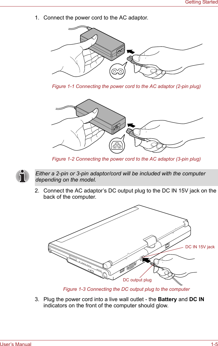 User’s Manual 1-5Getting Started1. Connect the power cord to the AC adaptor.Figure 1-1 Connecting the power cord to the AC adaptor (2-pin plug)Figure 1-2 Connecting the power cord to the AC adaptor (3-pin plug)2. Connect the AC adaptor’s DC output plug to the DC IN 15V jack on the back of the computer.Figure 1-3 Connecting the DC output plug to the computer3. Plug the power cord into a live wall outlet - the Battery and DC IN indicators on the front of the computer should glow.Either a 2-pin or 3-pin adaptor/cord will be included with the computer depending on the model.DC IN 15V jackDC output plug