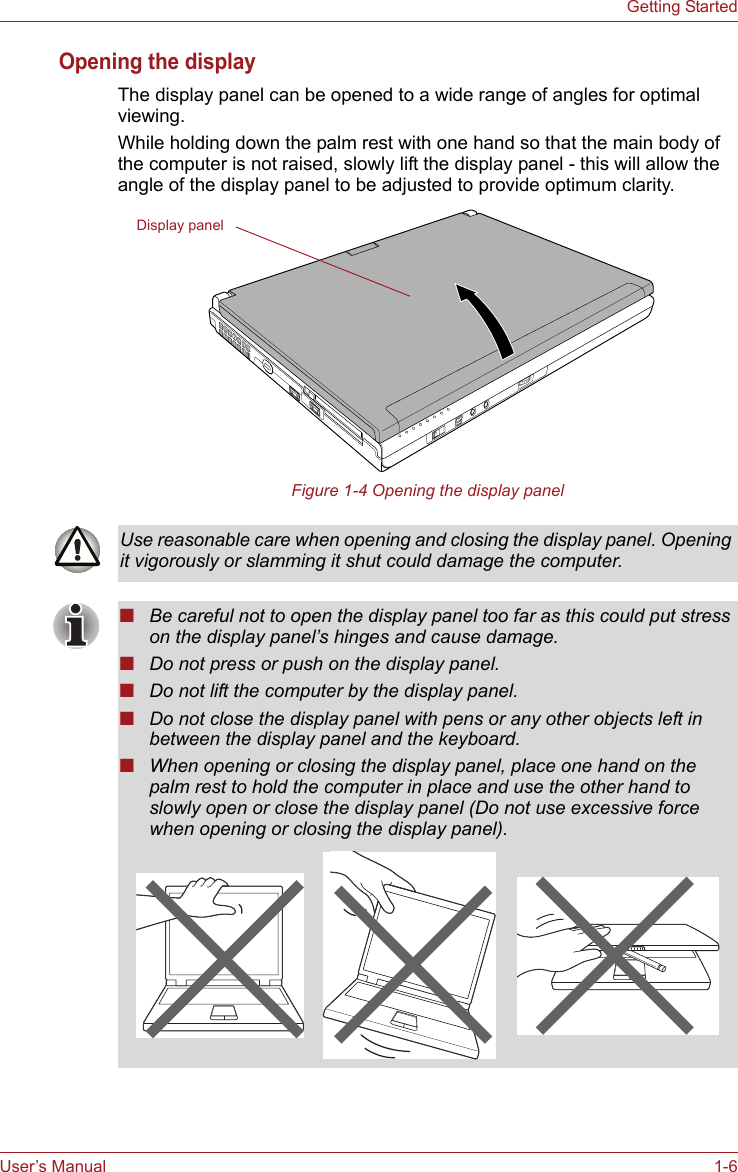 User’s Manual 1-6Getting StartedOpening the displayThe display panel can be opened to a wide range of angles for optimal viewing.While holding down the palm rest with one hand so that the main body of the computer is not raised, slowly lift the display panel - this will allow the angle of the display panel to be adjusted to provide optimum clarity.Figure 1-4 Opening the display panelDisplay panelUse reasonable care when opening and closing the display panel. Opening it vigorously or slamming it shut could damage the computer.■Be careful not to open the display panel too far as this could put stress on the display panel’s hinges and cause damage.■Do not press or push on the display panel.■Do not lift the computer by the display panel.■Do not close the display panel with pens or any other objects left in between the display panel and the keyboard.■When opening or closing the display panel, place one hand on the palm rest to hold the computer in place and use the other hand to slowly open or close the display panel (Do not use excessive force when opening or closing the display panel).