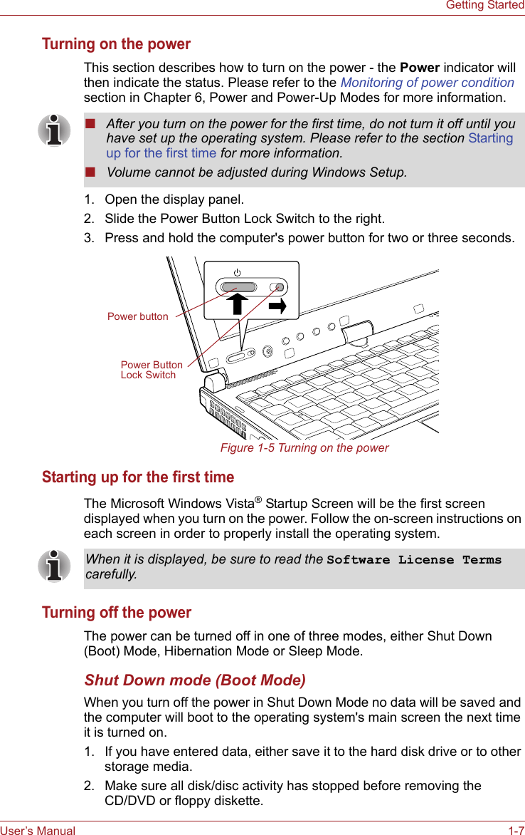 User’s Manual 1-7Getting StartedTurning on the powerThis section describes how to turn on the power - the Power indicator will then indicate the status. Please refer to the Monitoring of power condition section in Chapter 6, Power and Power-Up Modes for more information.1. Open the display panel.2. Slide the Power Button Lock Switch to the right.3. Press and hold the computer&apos;s power button for two or three seconds.Figure 1-5 Turning on the powerStarting up for the first timeThe Microsoft Windows Vista® Startup Screen will be the first screen displayed when you turn on the power. Follow the on-screen instructions on each screen in order to properly install the operating system.Turning off the powerThe power can be turned off in one of three modes, either Shut Down (Boot) Mode, Hibernation Mode or Sleep Mode.Shut Down mode (Boot Mode)When you turn off the power in Shut Down Mode no data will be saved and the computer will boot to the operating system&apos;s main screen the next time it is turned on.1. If you have entered data, either save it to the hard disk drive or to other storage media.2. Make sure all disk/disc activity has stopped before removing the CD/DVD or floppy diskette.■After you turn on the power for the first time, do not turn it off until you have set up the operating system. Please refer to the section Starting up for the first time for more information.■Volume cannot be adjusted during Windows Setup.Power buttonPower Button Lock SwitchWhen it is displayed, be sure to read the Software License Terms carefully.